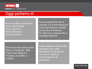 Oggi parliamo di:
Nuovi modelli comunicativi
Nuove tempistiche
Nuovi opinioner
Nuovi influencer
Nuovi strumenti
Nuove opportunità per le
aziende e le amministrazioni
locali nell’ottenere visibilità
Accorciare le distanze
Ri-utilizzare la stessa info in
modalità differenti
Dal comunicato stampa alla
Nota su Facebook, dalla
Press Area efficace a
Youtube, da Twitter a
Linkedin
Dalla rassegna stampa alla
rassegna web, dalla
Reputation al Sentiment:
Un nuovo mezzo di
comunicazione da
presidiare
 