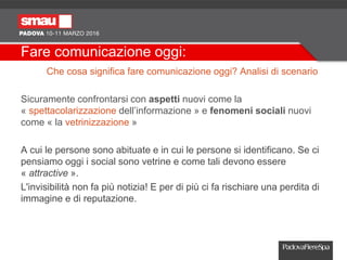 Fare comunicazione oggi:
Che cosa significa fare comunicazione oggi? Analisi di scenario
Sicuramente confrontarsi con aspetti nuovi come la
« spettacolarizzazione dell’informazione » e fenomeni sociali nuovi
come « la vetrinizzazione »
A cui le persone sono abituate e in cui le persone si identificano. Se ci
pensiamo oggi i social sono vetrine e come tali devono essere
« attractive ».
L'invisibilità non fa più notizia! E per di più ci fa rischiare una perdita di
immagine e di reputazione.
 