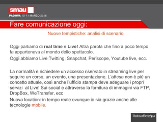Fare comunicazione oggi:
Nuove tempistiche: analisi di scenario
Oggi parliamo di real time e Live! Altra parola che fino a poco tempo
fa apparteneva al mondo dello spettacolo.
Oggi abbiamo Live Twitting, Snapchat, Periscope, Youtube live, ecc.
La normalità è richiedere un accesso riservato in streaming live per
seguire un corso, un evento, una presentazione. L’attesa non è più un
concetto attuale, così anche l’ufficio stampa deve adeguare i propri
servizi al Live! Sui social e attraverso la fornitura di immagini via FTP,
DropBox, WeTransfer, ecc
Nuova location: in tempo reale ovunque io sia grazie anche alle
tecnologie mobile.
 