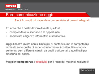 Fare comunicazione oggi:
A noi il compito di rispondere con servizi e strumenti adeguati
Ed ecco che il nostro lavoro diventa quello di:
• comprendere lo scenario e le opportunità
• soddisfare esigenze informative e strumentali.
Oggi il nostro lavoro non si limita più ai contenuti, ma le competenze
richieste sono quelle di saper «trasformare» i contenuti in «nuovi»
contenuti per i differenti canali: da quelli tradizionali a quelli utili per
ciascuno dei social.
Maggiori competenze e creatività per il riuso dei materiali realizzati!
 