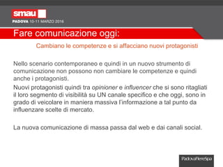 Fare comunicazione oggi:
Cambiano le competenze e si affacciano nuovi protagonisti
Nello scenario contemporaneo e quindi in un nuovo strumento di
comunicazione non possono non cambiare le competenze e quindi
anche i protagonisti.
Nuovi protagonisti quindi tra opinioner e influencer che si sono ritagliati
il loro segmento di visibilità su UN canale specifico e che oggi, sono in
grado di veicolare in maniera massiva l’informazione a tal punto da
influenzare scelte di mercato.
La nuova comunicazione di massa passa dal web e dai canali social.
 