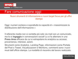 Fare comunicazione oggi:
Nuovi strumenti di informazione e nuovi target focus per gli uffici
stampa
Oggi i numeri contano e soprattutto la capacità di « massimizzare la
distribuzione dell’informazione »
Il referente media non si contatta più solo via mail con un comunicato,
ma lo si ingaggia in conversazioni social! Lo si fa atterrare in una
Press Area efficace da cui si estrapolano le analytics su accessi,
provenienza, interessi, azioni.
Strumenti come Analytics, Landing Page, informazioni come Portata
del Post o Tweet, Visualizzazioni e Mentions, commenti sono i nuovi
must dell’ufficio stampa. La modalità di riscontro del lavoro realizzato.
 