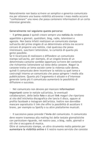 Naturalmente non basta scrivere un semplice e generico comunicato
ma per ottenere una buona visibilità attraverso i mass media occorre
“confezionare” una news che possa contenere informazioni di un certo
interesse generale.
Generalmente noi seguiamo questo percorso:
・ Il primo passo è quindi creare sempre una notizia da rendere
appetibile a giornali, quotidiani, blog, radio, televisioni e
agenzie. Non basta infatti realizzare un comunicato stampa
sull'uscita del primo singolo di un determinato artista ma occorre
cercare di proporre una notizia, cioè qualcosa che possa
interessare, suscitare l'attenzione, la curiosità di quanta più
gente possibile.
Se ti incaricano di realizzare e diffondere un comunicato
stampa sull'uscita, per esempio, di un singolo brano di un
determinato cantante sarebbe opportuno scrivere dei contenuti
che richiamino l'attenzione sul testo della canzone. Magari la
canzone tratta un tema sociale come la violenza sulle donne,
quindi il comunicato deve incentrare la notizia su quel tema e
costruirgli intorno un comunicato che possa spingere i media alla
pubblicazione. Quanto più l’argomento è attuale e d’interesse
generale tanto più il comunicato aumenterà le possibilità di
diffusione e successo.
・ Nel comunicato non devono poi mancare informazioni
importanti come le notizie sull'artista, le eventuali
collaborazioni, delle belle foto e alcuni link magari che riportano
al sito dell’etichetta discografica che lancia il disco, oppure al
profilo facebook o instagram dell'artista. Inoltre non dovrebbe
mancare soprattutto il link che offre la possibilità di ascoltare il
brano, per esempio su Spotify o su altre piattaforme musicali.
・ Il successivo passo prevede l’invio del comunicato. Il comunicato
deve essere trasmesso alla mailing list delle testate giornalistiche
con particolare riguardo, nel nostro caso, a blog, radio, giornali e
siti che si occupano di musica.
Oltre al comunicato stampa, un altro strumento molto potente per
aumentare la visibilità online è il nostro nuovo servizio che consiste
 