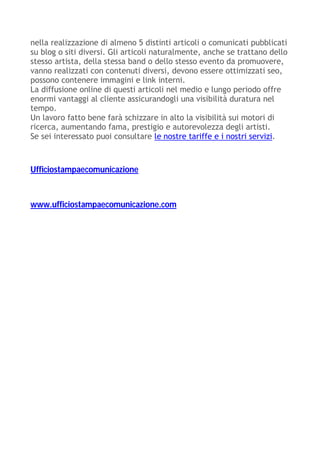 nella realizzazione di almeno 5 distinti articoli o comunicati pubblicati
su blog o siti diversi. Gli articoli naturalmente, anche se trattano dello
stesso artista, della stessa band o dello stesso evento da promuovere,
vanno realizzati con contenuti diversi, devono essere ottimizzati seo,
possono contenere immagini e link interni.
La diffusione online di questi articoli nel medio e lungo periodo offre
enormi vantaggi al cliente assicurandogli una visibilità duratura nel
tempo.
Un lavoro fatto bene farà schizzare in alto la visibilità sui motori di
ricerca, aumentando fama, prestigio e autorevolezza degli artisti.
Se sei interessato puoi consultare le nostre tariffe e i nostri servizi.
Ufficiostampaecomunicazione
www.ufficiostampaecomunicazione.com
 