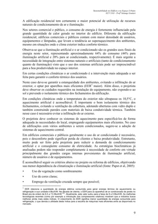 Sustentabilidade no Edifício e no Espaço Urbano
ECV 5161 - Profa
Solange Goulart
9
A edificação residencial tem certamente o maior potencial de utilização de recursos
naturais de condicionamento de ar e iluminação.
Nos setores comercial e público, o consumo de energia é fortemente influenciado pela
grande quantidade de calor gerado no interior do edifício. Diferente da edificação
residencial, edifícios comerciais e públicos contam com maior densidade de usuários,
equipamentos e lâmpadas, que levam a tendência ao superaquecimento dos ambientes,
mesmo em situações onde o clima exterior indica conforto térmico.
Observa-se que a iluminação artificial e o ar condicionado são os grandes usos finais da
energia neste setor, representando aproximadamente 64% do consumo (44% para
iluminação artificial e 20% para ar condicionado, respectivamente). É mais urgente a
necessidade de integração entre sistemas naturais e artificiais (tanto de condicionamento
quanto de iluminação) visto que o uso dos sistemas artificiais pode ser imprescindível
para a boa produtividade no espaço interior.
Em certas condições climáticas o ar condicionado é a intervenção mais adequada a ser
feita para garantir o conforto térmico dos usuários.
Neste caso deve-se garantir a estanqueidade dos ambientes, evitando a infiltração do ar
exterior, e optar por aparelhos mais eficientes (EER3
maior). Além disso, o projetista
deve observar os cuidados requeridos na instalação do equipamento, não expondo-o ao
sol e prevendo o isolamento térmico dos fechamentos da edificação.
Em condições climáticas onde a temperatura do exterior não ultrapassa os 10,5°C, o
aquecimento artificial é aconselhável. É importante o bom isolamento térmico dos
fechamentos, evitando a ventilação da cobertura, adotando aberturas com vidro duplo e
também construindo paredes com materiais de baixa condutividade térmica. Também
nesse caso é necessário evitar a infiltração do ar externo.
O projetista deve conhecer os sistemas de aquecimento para especificá-los de forma
adequada às necessidades do local, empregando equipamentos mais eficientes. No caso
de edificações com vários ambientes a serem condicionados, sugere-se a adoção de
sistemas de aquecimento central.
Em edifícios comerciais e públicos geralmente o uso do ar condicionado é necessário,
pois o desconforto pode significar perda de clientes e baixa produtividade. Entretanto,
muito pode ser feito pelo projetista para reduzir a demanda de condicionamento
artificial e o conseqüente consumo de eletricidade. As estratégias bioclimáticas já
analisadas podem não responder completamente à necessidade de conforto em virtude
principalmente das grandes cargas internas provenientes de iluminação artificial,
número de usuários e de equipamentos.
É aconselhável seguir os critérios abaixo no projeto ou reforma de edifícios, objetivando
sua menor dependência da climatização e iluminação artificial (fonte: Papst et al, 2005):
• Uso da vegetação como sombreamento
• Uso de cores claras;
• Emprego da ventilação cruzada sempre que possível;
3
EER relaciona a quantidade de energia elétrica consumida para gerar energia térmica de aquecimento ou
refrigeração e sua unidade é Btu/h/W. Na década de oitenta, o EER para os aparelhos de ar condicionado de janela no
Brasil era da ordem de 6,5 a 7,5 Btu/h/W
(57)
. Atualmente, este valor subiu para a faixa de 8 a 9 Btu/h/W. As melhorias
tecnológicas recentes (como por exemplo a introdução dos compressores rotativos) mostram que a indústria busca
melhorar ainda mais estes índices. O crescimento do EER significa menor quantidade de energia consumida para
refrigeração, o que denota a utilidade deste índice para a escolha de máquinas mais eficientes entre as disponíveis no
mercado.
 
