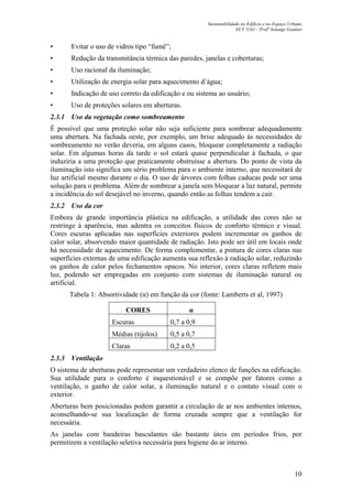Sustentabilidade no Edifício e no Espaço Urbano
ECV 5161 - Profa
Solange Goulart
10
• Evitar o uso de vidros tipo “fumê”;
• Redução da transmitância térmica das paredes, janelas e coberturas;
• Uso racional da iluminação;
• Utilização de energia solar para aquecimento d’água;
• Indicação de uso correto da edificação e ou sistema ao usuário;
• Uso de proteções solares em aberturas.
2.3.1 Uso da vegetação como sombreamento
É possível que uma proteção solar não seja suficiente para sombrear adequadamente
uma abertura. Na fachada oeste, por exemplo, um brise adequado às necessidades de
sombreamento no verão deveria, em alguns casos, bloquear completamente a radiação
solar. Em algumas horas da tarde o sol estará quase perpendicular à fachada, o que
induziria a uma proteção que praticamente obstruísse a abertura. Do ponto de vista da
iluminação isto significa um sério problema para o ambiente interno, que necessitará de
luz artificial mesmo durante o dia. O uso de árvores com folhas caducas pode ser uma
solução para o problema. Além de sombrear a janela sem bloquear a luz natural, permite
a incidência do sol desejável no inverno, quando então as folhas tendem a cair.
2.3.2 Uso da cor
Embora de grande importância plástica na edificação, a utilidade das cores não se
restringe à aparência, mas adentra os conceitos físicos de conforto térmico e visual.
Cores escuras aplicadas nas superfícies exteriores podem incrementar os ganhos de
calor solar, absorvendo maior quantidade de radiação. Isto pode ser útil em locais onde
há necessidade de aquecimento. De forma complementar, a pintura de cores claras nas
superfícies externas de uma edificação aumenta sua reflexão à radiação solar, reduzindo
os ganhos de calor pelos fechamentos opacos. No interior, cores claras refletem mais
luz, podendo ser empregadas em conjunto com sistemas de iluminação natural ou
artificial.
Tabela 1: Absortividade (α) em função da cor (fonte: Lamberts et al, 1997)
CORES α
Escuras 0,7 a 0,9
Médias (tijolos) 0,5 a 0,7
Claras 0,2 a 0,5
2.3.3 Ventilação
O sistema de aberturas pode representar um verdadeiro elenco de funções na edificação.
Sua utilidade para o conforto é inquestionável e se compõe por fatores como a
ventilação, o ganho de calor solar, a iluminação natural e o contato visual com o
exterior.
Aberturas bem posicionadas podem garantir a circulação de ar nos ambientes internos,
aconselhando-se sua localização de forma cruzada sempre que a ventilação for
necessária.
As janelas com bandeiras basculantes são bastante úteis em períodos frios, por
permitirem a ventilação seletiva necessária para higiene do ar interno.
 