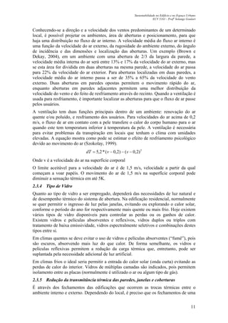 Sustentabilidade no Edifício e no Espaço Urbano
ECV 5161 - Profa
Solange Goulart
11
Conhecendo-se a direção e a velocidade dos ventos predominantes de um determinado
local, é possível projetar os ambientes, área de aberturas e posicionamento, para que
haja uma distribuição no fluxo de ar interno. A velocidade média do fluxo ar interno é
uma função da velocidade do ar externo, da rugosidade do ambiente externo, do ângulo
de incidência e das dimensões e localização das aberturas. Um exemplo (Brown e
Dekay, 2004), em um ambiente com uma abertura de 2/3 da largura da parede, a
velocidade média interna do ar será entre 13% e 17% da velocidade do ar externo, mas
se esta área for dividida em duas aberturas na mesma parede, a velocidade do ar passa
para 22% da velocidade do ar exterior. Para aberturas localizadas em duas paredes, a
velocidade média do ar interno passa a ser de 35% a 65% da velocidade do vento
externo. Duas aberturas em paredes opostas permitem o movimento rápido do ar,
enquanto aberturas em paredes adjacentes permitem uma melhor distribuição da
velocidade do vento e do feito de resfriamento através do recinto. Quando a ventilação é
usada para resfriamento, é importante localizar as aberturas para que o fluxo de ar passe
pelos usuários.
A ventilação tem duas funções principais dentro de um ambiente: renovação do ar
quente e/ou poluído, e resfriamento dos usuários. Para velocidades do ar acima de 0,2
m/s, o fluxo de ar em contato com a pele transfere o calor do corpo humano para o ar
quando este tem temperatura inferior à temperatura da pele. A ventilação é necessária
para evitar problemas da transpiração em locais que tenham o clima com umidades
elevadas. A equação mostra como pode se estimar o efeito de resfriamento psicológico
devido ao movimento do ar (Szokolay, 1999).
2
)2,0()2,0(*2,5 −−−= vvdT
Onde v é a velocidade do ar na superfície corporal
O limite aceitável para a velocidade do ar é de 1,5 m/s, velocidade a partir da qual
começam a voar papéis. O movimento do ar de 1,5 m/s na superfície corporal pode
diminuir a sensação térmica em até 5K.
2.3.4 Tipo de Vidro
Quanto ao tipo de vidro a ser empregado, dependerá das necessidades de luz natural e
de desempenho térmico do sistema de abertura. Na edificação residencial, normalmente
se quer permitir o ingresso de luz pelas janelas, evitando ou explorando o calor solar,
conforme o período do ano for respectivamente mais quente ou mais frio. Hoje existem
vários tipos de vidro disponíveis para controlar as perdas ou os ganhos de calor.
Existem vidros e películas absorventes e reflexivos, vidros duplos ou triplos com
tratamento de baixa emissividade, vidros espectralmente seletivos e combinações destes
tipos entre si.
Em climas quentes se deve evitar o uso de vidros e películas absorventes (“fumê”), pois
são escuros, absorvendo mais luz do que calor. De forma semelhante, os vidros e
películas reflexivas permitem a redução da carga térmica que, entretanto, pode ser
suplantada pela necessidade adicional de luz artificial.
Em climas frios o ideal seria permitir a entrada do calor solar (onda curta) evitando as
perdas de calor do interior. Vidros de múltiplas camadas são indicados, pois permitem
isolamento entre as placas (normalmente é utilizado o ar ou algum tipo de gás).
2.3.5 Redução da transmitância térmica das paredes, janelas e coberturas
É através dos fechamentos das edificações que ocorrem as trocas térmicas entre o
ambiente interno e externo. Dependendo do local, é preciso que os fechamentos de uma
 