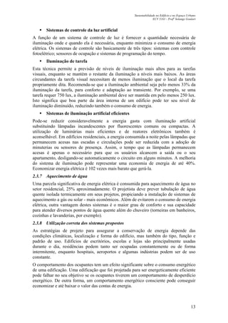 Sustentabilidade no Edifício e no Espaço Urbano
ECV 5161 - Profa
Solange Goulart
13
Sistemas de controle da luz artificial
A função de um sistema de controle de luz é fornecer a quantidade necessária de
iluminação onde e quando ela é necessária, enquanto minimiza o consumo de energia
elétrica. Os sistemas de controle são basicamente de três tipos: sistemas com controle
fotoelétrico; sensores de ocupação e sistemas de programação do tempo.
Iluminação de tarefa
Esta técnica permite a previsão de níveis de iluminação mais altos para as tarefas
visuais, enquanto se mantém o restante da iluminação a níveis mais baixos. As áreas
circundantes da tarefa visual necessitam de menos iluminação que o local da tarefa
propriamente dita. Recomenda-se que a iluminação ambiental seja pelo menos 33% da
iluminação da tarefa, para conforto e adaptação ao transiente. Por exemplo, se uma
tarefa requer 750 lux, a iluminação ambiental deve ser mantida em pelo menos 250 lux.
Isto significa que boa parte da área interna de um edifício pode ter seu nível de
iluminação diminuído, reduzindo também o consumo de energia.
Sistemas de iluminação artificial eficientes
Pode-se reduzir consideravelmente a energia gasta com iluminação artificial
substituindo lâmpadas incandescentes por fluorescentes comuns ou compactas. A
utilização de luminárias mais eficientes e de reatores eletrônicos também é
aconselhável. Em edifícios residenciais, a energia consumida a noite pelas lâmpadas que
permanecem acesas nas escadas e circulações pode ser reduzida com a adoção de
minuterias ou sensores de presença. Assim, o tempo que as lâmpadas permanecem
acesas é apenas o necessário para que os usuários alcancem a saída ou o seu
apartamento, desligando-se automaticamente o circuito em alguns minutos. A melhoria
do sistema de iluminação pode representar uma economia de energia de até 40%.
Economizar energia elétrica é 102 vezes mais barato que gerá-la.
2.3.7 Aquecimento de água
Uma parcela significativa de energia elétrica é consumida para aquecimento de água no
setor residencial, 25% aproximadamente. O projetista deve prever tubulação de água
quente isolada termicamente em seus projetos, propiciando a instalação de sistemas de
aquecimento a gás ou solar - mais econômicos. Além de evitarem o consumo de energia
elétrica, outra vantagem destes sistemas é o maior grau de conforto e sua capacidade
para atender diversos pontos de água quente além do chuveiro (torneiras em banheiros,
cozinhas e lavanderias, por exemplo).
2.3.8 Utilização correta dos sistemas propostos
As estratégias de projeto para assegurar a conservação de energia depende das
condições climáticas, localização e forma do edifício, mas também do tipo, função e
padrão de uso. Edifícios de escritórios, escolas e lojas são principalmente usadas
durante o dia, residências podem tanto ser ocupadas constantemente ou de forma
intermitente, enquanto hospitais, aeroportos e algumas indústrias podem ser de uso
constante.
O comportamento dos ocupantes tem um efeito significante sobre o consumo energético
de uma edificação. Uma edificação que foi projetada para ser energeticamente eficiente
pode falhar no seu objetivo se os ocupantes tiverem um comportamento de desperdício
energético. De outra forma, um comportamento energético consciente pode conseguir
economizar e até baixar o valor das contas de energia.
 