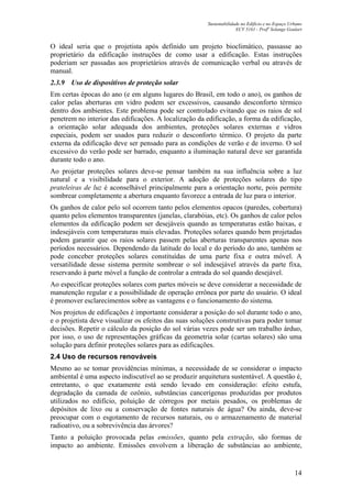 Sustentabilidade no Edifício e no Espaço Urbano
ECV 5161 - Profa
Solange Goulart
14
O ideal seria que o projetista após definido um projeto bioclimático, passasse ao
proprietário da edificação instruções de como usar a edificação. Estas instruções
poderiam ser passadas aos proprietários através de comunicação verbal ou através de
manual.
2.3.9 Uso de dispositivos de proteção solar
Em certas épocas do ano (e em alguns lugares do Brasil, em todo o ano), os ganhos de
calor pelas aberturas em vidro podem ser excessivos, causando desconforto térmico
dentro dos ambientes. Este problema pode ser controlado evitando que os raios de sol
penetrem no interior das edificações. A localização da edificação, a forma da edificação,
a orientação solar adequada dos ambientes, proteções solares externas e vidros
especiais, podem ser usados para reduzir o desconforto térmico. O projeto da parte
externa da edificação deve ser pensado para as condições de verão e de inverno. O sol
excessivo do verão pode ser barrado, enquanto a iluminação natural deve ser garantida
durante todo o ano.
Ao projetar proteções solares deve-se pensar também na sua influência sobre a luz
natural e a visibilidade para o exterior. A adoção de proteções solares do tipo
prateleiras de luz é aconselhável principalmente para a orientação norte, pois permite
sombrear completamente a abertura enquanto favorece a entrada de luz para o interior.
Os ganhos de calor pelo sol ocorrem tanto pelos elementos opacos (paredes, cobertura)
quanto pelos elementos transparentes (janelas, clarabóias, etc). Os ganhos de calor pelos
elementos da edificação podem ser desejáveis quando as temperaturas estão baixas, e
indesejáveis com temperaturas mais elevadas. Proteções solares quando bem projetadas
podem garantir que os raios solares passem pelas aberturas transparentes apenas nos
períodos necessários. Dependendo da latitude do local e do período do ano, também se
pode conceber proteções solares constituídas de uma parte fixa e outra móvel. A
versatilidade desse sistema permite sombrear o sol indesejável através da parte fixa,
reservando à parte móvel a função de controlar a entrada do sol quando desejável.
Ao especificar proteções solares com partes móveis se deve considerar a necessidade de
manutenção regular e a possibilidade de operação errônea por parte do usuário. O ideal
é promover esclarecimentos sobre as vantagens e o funcionamento do sistema.
Nos projetos de edificações é importante considerar a posição do sol durante todo o ano,
e o projetista deve visualizar os efeitos das suas soluções construtivas para poder tomar
decisões. Repetir o cálculo da posição do sol várias vezes pode ser um trabalho árduo,
por isso, o uso de representações gráficas da geometria solar (cartas solares) são uma
solução para definir proteções solares para as edificações.
2.4 Uso de recursos renováveis
Mesmo ao se tomar providências mínimas, a necessidade de se considerar o impacto
ambiental é uma aspecto indiscutível ao se produzir arquitetura sustentável. A questão é,
entretanto, o que exatamente está sendo levado em consideração: efeito estufa,
degradação da camada de ozônio, substâncias cancerígenas produzidas por produtos
utilizados no edifício, poluição de córregos por metais pesados, os problemas de
depósitos de lixo ou a conservação de fontes naturais de água? Ou ainda, deve-se
preocupar com o esgotamento de recursos naturais, ou o armazenamento de material
radioativo, ou a sobrevivência das árvores?
Tanto a poluição provocada pelas emissões, quanto pela extração, são formas de
impacto ao ambiente. Emissões envolvem a liberação de substâncias ao ambiente,
 