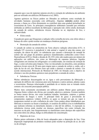Sustentabilidade no Edifício e no Espaço Urbano
ECV 5161 - Profa
Solange Goulart
15
enquanto que o uso de materiais naturais envolve a extração de substâncias do ambiente
para ser utilizado em edifícios (Williamson et al, 2003).
Agentes químicos ou físicos podem ser liberados ao ambiente como resultado de
atividades humanas associadas com edificações. Algumas emissões podem afetar
pessoas, a fauna ou a flora diretamente ou contribuir para uma gradual perturbação no
ecossistema da Terra. As principais conseqüências ambientais causadas por emissões
atribuídas ao edifício (resultante da fabricação e operação) são: efeito estufa; destruição
da camada de ozônio, substâncias tóxicas liberadas no ar; depósitos de lixo, e
radioatividade.
Efeito estufa:
Causada por gases que bloqueiam a radiação infra-vermelha da terra; este efeito altera o
balanço de calor e pode resultar em mudanças climáticas perigosas.
Destruição da camada de ozônio:
A camada de ozônio na estratosfera da Terra absorve radiação ultravioleta (UV). A
radiação UV excessiva é prejudicial à vida animal e vegetal (é uma das causas, por
exemplo, do câncer de pele). As substâncias que causam a destruição da camada de
ozônio são um grupo de produtos químicos manufaturados conhecidos como Cloro-
fluorcarbonos (CFCs). Desde a década de 20, CFCs têm sido usados para um número de
aplicações em edifícios, tais como na fabricação de espumas plásticas, líquidos
refrigerantes em sistemas de refrigeração e ar condicionado, em sistemas de extinção de
fogo, e como solventes para limpeza. Uma vez descartados na atmosfera, estes produtos
químicos levam cerca de 20 anos para migrar para a camada de ozônio e, então, sob a
ação da luz do sol, eles liberam cloro que tende a destruir a camada de ozônio. Um
acordo internacional, Protocolo de Montreal de 1987, foi firmado com o objetivo de
eliminar o uso dos produtos químicos mais prejudiciais a camada de ozônio.
Substâncias Tóxicas:
Muitas substâncias descarregadas no ar, água e solo provenientes da fabricação e
operação de edifícios são venenosas para seres humanos e outros animais, plantas e para
o ecossistema. Doenças relacionadas à qualidade do ar interno tem se tornado muito
comum e de crescente preocupação pública.
Muitos itens comumente encontrados em edifícios podem liberar gases químicos.
Algumas fontes voláteis são óbvias, por exemplo, adesivos e pinturas. Existem também
as fontes menos óbvias, tais como madeiras tratadas, laminados, carpetes, e germes
provenientes de fungos e mofo. A principal fonte de gases é proveniente de
componentes orgânicos voláteis (COVs), os quais se tornam um gás ou vapor à
temperatura normal ou sob a influência do calor. Estes podem afetar trabalhadores que
fabricam os mesmos ou fazem a instalação, os usuários do edifício e/ou os trabalhadores
que realizam reformas ou demolições durante a vida útil do edifício. A exposição às
substâncias tóxicas pode resultar em doenças específicas tais como irritação das
mucosas ou da pele, mas frequentemente se manifestam como doenças não específicas
tais como dores de cabeça, fadiga ou dificuldades de concentração.
Depósitos de Lixo
Muitos países enfrentam a falta de locais adequados para a disposição do lixo. Uma
disposição inapropriada de produtos residuais pode resultar na poluição do ar, do solo
ou de córregos.
 