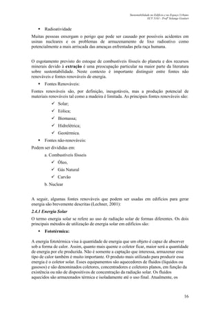 Sustentabilidade no Edifício e no Espaço Urbano
ECV 5161 - Profa
Solange Goulart
16
Radioatividade
Muitas pessoas enxergam o perigo que pode ser causado por possíveis acidentes em
usinas nucleares e os problemas de armazenamento de lixo radioativo como
potencialmente a mais arriscada das ameaças enfrentadas pela raça humana.
O esgotamento previsto do estoque de combustíveis fósseis do planeta e dos recursos
minerais devido à extração é uma preocupação particular na maior parte da literatura
sobre sustentabilidade. Neste contexto é importante distinguir entre fontes não
renováveis e fontes renováveis de energia.
Fontes Renováveis:
Fontes renováveis são, por definição, inesgotáveis, mas a produção potencial de
materiais renováveis tal como a madeira é limitada. As principais fontes renováveis são:
Solar;
Eólica;
Biomassa;
Hidrelétrica;
Geotérmica.
Fontes não-renováveis:
Podem ser divididas em:
a. Combustíveis fósseis
Óleo,
Gás Natural
Carvão
b. Nuclear
A seguir, algumas fontes renováveis que podem ser usadas em edifícios para gerar
energia são brevemente descritas (Lechner, 2001):
2.4.1 Energia Solar
O termo energia solar se refere ao uso de radiação solar de formas diferentes. Os dois
principais métodos de utilização de energia solar em edifícios são:
Fototérmica:
A energia fototérmica visa à quantidade de energia que um objeto é capaz de absorver
sob a forma de calor. Assim, quanto mais quente o coletor ficar, maior será a quantidade
de energia por ele produzida. Não é somente a captação que interessa, armazenar esse
tipo de calor também é muito importante. O produto mais utilizado para produzir essa
energia é o coletor solar. Esses equipamentos são aquecedores de fluidos (líquidos ou
gasosos) e são denominados coletores, concentradores e coletores planos, em função da
existência ou não de dispositivos de concentração da radiação solar. Os fluidos
aquecidos são armazenados térmica e isoladamente até o uso final. Atualmente, os
 