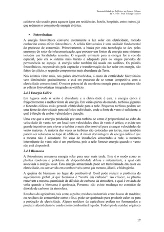 Sustentabilidade no Edifício e no Espaço Urbano
ECV 5161 - Profa
Solange Goulart
17
coletores são usados para aquecer água em residências, hotéis, hospitais, entre outros, já
que reduzem o consumo de energia elétrica.
Fotovoltaica:
A energia fotovoltaica converte diretamente a luz solar em eletricidade, método
conhecido como efeito fotovoltaico. A célula fotovoltaica é uma unidade fundamental
do processo de conversão. Primeiramente, a busca por esta tecnologia se deu pelas
empresas do setor de telecomunicação, que procuravam fontes de energia para sistemas
isolados em localidades remotas. O segundo estímulo para a energia foi a corrida
espacial, pois era o sistema mais barato e adequado para os longos períodos de
permanência no espaço. A energia solar também foi usada em satélites. Os painéis
fotovoltaicos, responsáveis pela captação e transformação da luz solar em energia, são
feitos de silício, o segundo componente mais abundante da Terra.
Nos últimos vinte anos, nos países desenvolvidos, o custo da eletricidade fotovoltaica
vem diminuindo gradualmente, e está em processo de se tornar competitiva com a
eletricidade convencional. O maior potencial de uso dessa energia para a arquitetura são
as células fotovoltaicas integradas ao edifício.
2.4.2 Energia Eólica
Em lugares onde o vento é abundante e a eletricidade é cara, a energia eólica é
frequentemente a melhor fonte de energia. Em várias partes do mundo, turbinas gigantes
e fazendas eólicas estão gerando eletricidade para a rede. Pequenas turbinas podem ser
uma fonte de eletricidade para edifícios individuais, onde a fonte de vento é suficiente, a
qual é função de ambas velocidade e duração.
Uma vez que a energia produzida por uma turbina de vento é proporcional ao cubo da
velocidade do vento, ter um local com velocidades altas de vento é crítico, e existe um
grande incentivo para elevar a turbina o mais alto possível para alcançar velocidades de
vento maiores. A maioria das vezes as turbinas são colocadas em torres, mas também
podem ser colocadas no topo de edifícios. A maior desvantagem da energia eólica é que
a mesma não é constante. No caso de instalações conectadas à rede, a natureza
intermitente do vento não é um problema, pois a rede fornece energia quando o vento
não está disponível.
2.4.3 Biomassa
A fotossíntese armazena energia solar para usar mais tarde. Este é o modo como as
plantas resolvem o problema da disponibilidade difusa e intermitente, a qual está
associada à energia solar. Esta energia armazenada pode ser transformada em calor ou
eletricidade, ou convertida em combustíveis como gás metano, álcool, e hidrogênio.
A queima de biomassa no lugar do combustível fóssil pode reduzir o problema do
aquecimento global já que biomassa é “neutra em carbono”. Ao crescer, as plantas
removem a mesma quantidade de dióxido de carbono da atmosfera, a qual é enviada de
volta quando a biomassa é queimada. Portanto, não existe mudança no conteúdo de
dióxido de carbono da atmosfera.
Resíduos da agricultura, tais como a palha; resíduos industriais como lascas de madeira;
ou resíduos do consumidor como o lixo, pode ser queimado para produzir calor ou para
a produção de eletricidade. Alguns resíduos da agricultura podem ser fermentados e
produzir álcool etanol e usado como combustível líquido. Todo tipo de resíduo orgânico
 