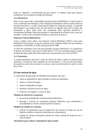 Sustentabilidade no Edifício e no Espaço Urbano
ECV 5161 - Profa
Solange Goulart
18
pode ser “digerido” e transformado em gás metano. A madeira usada para aquecer
residências é um exemplo de energia de biomassa.
2.4.4 Hidrelétrica
Hoje em dia, quase toda a eletricidade gerada provém de hidrelétricas. O gasto maior é
com a construção das barragens. Uma vantagem da hidrelétrica sobre as outras fontes de
energia renováveis é o modo relativamente simples de armazenar energia. A principal
desvantagem é que grandes áreas de terra devem ser alagadas para criar os lagos que
armazenam a água. Estas terras são usualmente áreas agrícolas produtivas e
normalmente habitadas. Outra desvantagem é a perturbação da ecologia local, como por
exemplo, os peixes não conseguem alcançar as suas áreas de desova.
Pequenas Centrais Hidrelétricas
Como o próprio nome indica, uma Pequena Central Hidrelétrica (PCH) é uma usina
hidrelétrica convencional, só que de pequeno porte. Enquanto Itaipú tem uma potência
instalada de 12.600 MW, as PCH's não passam de 30 MW.
As PCH são apontadas como uma das principais energias alternativas a se expandirem
no Brasil. Isso porque o país, que em 2005 obteve 77,1% da sua energia elétrica a partir
da força das águas, pode aproveitar ainda mais esse potencial com o uso de PCH's
2.4.5 Geotérmica
A energia geotérmica aproveita o calor do subsolo da Terra e pode ser usada de duas
maneiras: a extração do calor originário do solo profundo; e o uso do solo logo abaixo
da superfície como fonte de calor no inverno e como um absorvedor de calor no verão
(heat sink).
2.5 Uso racional de água
A conservação da água pode ser definida como qualquer ação que:
reduza a quantidade de água extraída em fontes de suprimento;
reduza o consumo de água;
reduza o desperdício de água;
aumente a eficiência do uso de água;
aumente a reciclagem e o reúso de água
Medidas de controle de vazamento:
garantia de qualidade dos sistemas prediais hidráulicos;
detecção e controle de vazamentos (projetos hidráulicos que contemplem a
acessibilidade ao sistema; monitoração do consumo)
Medidas de redução no consumo:
controle do desperdício (uso de dispositivos de controle de tempo de uso em
banheiros públicos; medições individuais em condomínios);
redução do volume consumido (controle da vazão; controle do tempo de uso, e
reuso da água).
Alternativas para reduzir a demanda de água tratada:
 