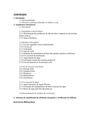 CONTEÚDO
1. Introdução
1.1 Sustentabilidade
1.2 Técnicas e práticas utilizadas no edifício verde
2. Arquitetura Sustentável
2.1 Introdução
2.2 Estratégias à nível urbano
2.2.1 Minimização dos problemas de ilha de calor e impacto no microclima
(áreas verdes)
2.2.2 Água e Resíduos
2.3 Eficiência Energética
2.3.1 Uso da vegetação como sombreamento
2.3.2 Uso da cor
2.3.3 Ventilação
2.3.4 Tipo de vidro
2.3.5 Redução da transmitância térmica das paredes, janelas e coberturas
2.3.6 Uso racional da iluminação
2.3.7 Aquecimento de água
2.3.8 Utilização correta dos sistemas propostos
2.3.9 Uso de dispositivos de proteção solar
2.4 Uso de recursos renováveis
2.4.1 Energia Solar
2.4.2 Energia Eólica
2.4.3 Biomassa
2.4.4 Hidroelétrica
2.4.5 Geotérmica
2.5 Uso racional de água
2.5.1 Aproveitamento de Águas Pluviais
2.5.2 Utilização de Equipamentos de baixo consumo de água
2.5.3 Reuso de água para fins não potáveis
2.6 Gerenciamento de resíduos da construção
3. Sistemas de classificação de eficiência energética e certificação de edifícios
Referências Bibliográficas
 