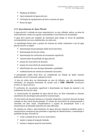 Sustentabilidade no Edifício e no Espaço Urbano
ECV 5161 - Profa
Solange Goulart
19
Mudança de hábitos;
Aproveitamento de águas pluviais;
Utilização de equipamentos de baixo consumo de água;
Reuso de água
2.5.1 Aproveitamento de Águas Pluviais
A água pluvial é coletada em áreas impermeáveis, ou seja, telhados, pátios, ou áreas de
estacionamento, sendo em seguida, encaminhada a reservatórios de acumulação.
A água deve passar por unidades de tratamento para atingir os níveis de qualidade
correspondentes aos usos estabelecidos em cada caso.
A metodologia básica para o projeto de sistemas de coleta, tratamento e uso de água
pluvial envolve as etapas:
determinação da precipitação média local (mm/mês);
determinação da área de coleta;
determinação do coeficiente de escoamento superficial;
caracterização da qualidade da água pluvial;
projeto do reservatório de descarte;
projeto do reservatório de armazenamento;
identificação dos usos da água (demanda e qualidade);
estabelecimento do sistema de tratamento necessário
A precipitação média local deve ser estabelecida em função de dados mensais
publicados em nível nacional, regional ou local.
A área de coleta deve ser determinada no caso de telhados, que são normalmente
inclinados, em projeção horizontal, de acordo com a NBR- 10844/89: Instalações
prediais de águas pluviais.
O coeficiente de escoamento superficial é determinado em função do material e do
acabamento da área de coleta.
A caracterização da qualidade da água pluvial deve ser feita utilizando-se sistemas
automáticas de amostragem para posterior caracterização.
O reservatório de descarte destina-se à retenção temporária e posterior descarte da água
coletada na fase inicial da precipitação. O volume do reservatório de armazenamento é
calculado em base anual, considerando-se o regime de precipitação local e as
características de demanda específica de cada edificação.
Os sistemas de coleta e aproveitamento de águas pluviais requerem cuidados gerais e
características construtivas que permitam a segurança do abastecimento, a manutenção e
qualidade da água. Ressalta-se:
evitar a entrada de luz do sol no reservatório;
manter a tampa de inspeção fechada;
realizar a limpeza anual do reservatório;
 
