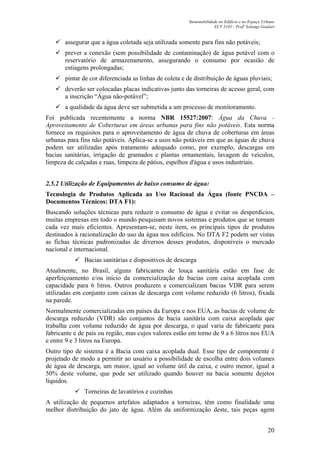 Sustentabilidade no Edifício e no Espaço Urbano
ECV 5161 - Profa
Solange Goulart
20
assegurar que a água coletada seja utilizada somente para fins não potáveis;
prever a conexão (sem possibilidade de contaminação) de água potável com o
reservatório de armazenamento, assegurando o consumo por ocasião de
estiagens prolongadas;
pintar de cor diferenciada as linhas de coleta e de distribuição de águas pluviais;
deverão ser colocadas placas indicativas junto das torneiras de acesso geral, com
a inscrição “Água não-potável”;
a qualidade da água deve ser submetida a um processo de monitoramento.
Foi publicada recentemente a norma NBR 15527:2007: Água da Chuva -
Aproveitamento de Coberturas em áreas urbanas para fins não potáveis. Esta norma
fornece os requisitos para o aproveitamento de água de chuva de coberturas em áreas
urbanas para fins não potáveis. Aplica-se a usos não potáveis em que as águas de chuva
podem ser utilizadas após tratamento adequado como, por exemplo, descargas em
bacias sanitárias, irrigação de gramados e plantas ornamentais, lavagem de veículos,
limpeza de calçadas e ruas, limpeza de pátios, espelhos d'água e usos industriais.
2.5.2 Utilização de Equipamentos de baixo consumo de água:
Tecnologia de Produtos Aplicada ao Uso Racional da Água (fonte PNCDA –
Documentos Técnicos: DTA F1):
Buscando soluções técnicas para reduzir o consumo de água e evitar os desperdícios,
muitas empresas em todo o mundo pesquisam novos sistemas e produtos que se tornam
cada vez mais eficientes. Apresentam-se, neste item, os principais tipos de produtos
destinados à racionalização do uso da água nos edifícios. No DTA F2 podem ser vistas
as fichas técnicas padronizadas de diversos desses produtos, disponíveis o mercado
nacional e internacional.
Bacias sanitárias e dispositivos de descarga
Atualmente, no Brasil, alguns fabricantes de louça sanitária estão em fase de
aperfeiçoamento e/ou início da comercialização de bacias com caixa acoplada com
capacidade para 6 litros. Outros produzem e comercializam bacias VDR para serem
utilizadas em conjunto com caixas de descarga com volume reduzido (6 litros), fixada
na parede.
Normalmente comercializadas em países da Europa e nos EUA, as bacias de volume de
descarga reduzido (VDR) são conjuntos de bacia sanitária com caixa acoplada que
trabalha com volume reduzido de água por descarga, o qual varia de fabricante para
fabricante e de país ou região, mas cujos valores estão em torno de 9 a 6 litros nos EUA
e entre 9 e 3 litros na Europa.
Outro tipo de sistema é a Bacia com caixa acoplada dual. Esse tipo de componente é
projetado de modo a permitir ao usuário a possibilidade de escolha entre dois volumes
de água de descarga, um maior, igual ao volume útil da caixa, e outro menor, igual a
50% deste volume, que pode ser utilizado quando houver na bacia somente dejetos
líquidos.
Torneiras de lavatórios e cozinhas
A utilização de pequenos artefatos adaptados a torneiras, têm como finalidade uma
melhor distribuição do jato de água. Além da uniformização deste, tais peças agem
 