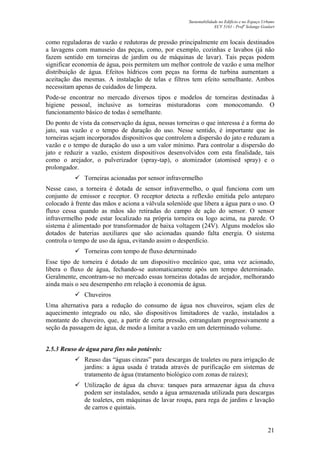 Sustentabilidade no Edifício e no Espaço Urbano
ECV 5161 - Profa
Solange Goulart
21
como reguladoras de vazão e redutoras de pressão principalmente em locais destinados
a lavagens com manuseio das peças, como, por exemplo, cozinhas e lavabos (já não
fazem sentido em torneiras de jardim ou de máquinas de lavar). Tais peças podem
significar economia de água, pois permitem um melhor controle de vazão e uma melhor
distribuição de água. Efeitos hídricos com peças na forma de turbina aumentam a
aceitação das mesmas. A instalação de telas e filtros tem efeito semelhante. Ambos
necessitam apenas de cuidados de limpeza.
Pode-se encontrar no mercado diversos tipos e modelos de torneiras destinadas à
higiene pessoal, inclusive as torneiras misturadoras com monocomando. O
funcionamento básico de todas é semelhante.
Do ponto de vista da conservação da água, nessas torneiras o que interessa é a forma do
jato, sua vazão e o tempo de duração do uso. Nesse sentido, é importante que às
torneiras sejam incorporados dispositivos que controlem a dispersão do jato e reduzam a
vazão e o tempo de duração do uso a um valor mínimo. Para controlar a dispersão do
jato e reduzir a vazão, existem dispositivos desenvolvidos com esta finalidade, tais
como o arejador, o pulverizador (spray-tap), o atomizador (atomised spray) e o
prolongador.
Torneiras acionadas por sensor infravermelho
Nesse caso, a torneira é dotada de sensor infravermelho, o qual funciona com um
conjunto de emissor e receptor. O receptor detecta a reflexão emitida pelo anteparo
colocado à frente das mãos e aciona a válvula solenóide que libera a água para o uso. O
fluxo cessa quando as mãos são retiradas do campo de ação do sensor. O sensor
infravermelho pode estar localizado na própria torneira ou logo acima, na parede. O
sistema é alimentado por transformador de baixa voltagem (24V). Alguns modelos são
dotados de baterias auxiliares que são acionadas quando falta energia. O sistema
controla o tempo de uso da água, evitando assim o desperdício.
Torneiras com tempo de fluxo determinado
Esse tipo de torneira é dotado de um dispositivo mecânico que, uma vez acionado,
libera o fluxo de água, fechando-se automaticamente após um tempo determinado.
Geralmente, encontram-se no mercado essas torneiras dotadas de arejador, melhorando
ainda mais o seu desempenho em relação à economia de água.
Chuveiros
Uma alternativa para a redução do consumo de água nos chuveiros, sejam eles de
aquecimento integrado ou não, são dispositivos limitadores de vazão, instalados a
montante do chuveiro, que, a partir de certa pressão, estrangulam progressivamente a
seção da passagem de água, de modo a limitar a vazão em um determinado volume.
2.5.3 Reuso de água para fins não potáveis:
Reuso das “águas cinzas” para descargas de toaletes ou para irrigação de
jardins: a água usada é tratada através de purificação em sistemas de
tratamento de água (tratamento biológico com zonas de raízes);
Utilização de água da chuva: tanques para armazenar água da chuva
podem ser instalados, sendo a água armazenada utilizada para descargas
de toaletes, em máquinas de lavar roupa, para rega de jardins e lavação
de carros e quintais.
 