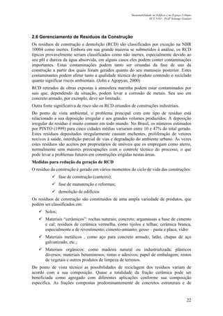 Sustentabilidade no Edifício e no Espaço Urbano
ECV 5161 - Profa
Solange Goulart
22
2.6 Gerenciamento de Resíduos da Construção
Os resíduos de construção e demolição (RCD) são classificados por exceção na NBR
10004 como inertes. Embora em sua grande maioria se submetidos á análise, os RCD
típicos provavelmente seriam classificados como não inertes, especialmente devido ao
seu pH e dureza da água absorvida, em alguns casos eles podem conter contaminações
importantes. Estas contaminações podem tanto ser oriundas da fase de uso da
construção a partir dos quais foram gerados quanto do seu manuseio posterior. Estes
contaminantes podem afetar tanto a qualidade técnica do produto contendo o reciclado
quanto significar riscos ambientais. (John e Agopyan, 2000)
RCD retirados de obras expostas à atmosfera marinha podem estar contaminados por
sais que, dependendo da situação, podem levar a corrosão de metais. Seu uso em
concreto armado, por exemplo, deve ser limitado.
Outra fonte significativa de risco são os RCD oriundos de construções industriais.
Do ponto de vista ambiental, o problema principal com este tipo de resíduo está
relacionado a sua deposição irregular e aos grandes volumes produzidos. A deposição
irregular do resíduo é muito comum em todo mundo. No Brasil, os números estimados
por PINTO (1999) para cinco cidades médias variaram entre 10 e 47% do total gerado.
Estes resíduos depositados irregularmente causam enchentes, proliferação de vetores
nocivos à saúde, interdição parcial de vias e degradação do ambiente urbano. Às vezes
estes resíduos são aceitos por proprietários de imóveis que os empregam como aterro,
normalmente sem maiores preocupações com o controle técnico do processo, o que
pode levar a problemas futuros em construções erigidas nestas áreas.
Medidas para redução da geração de RCD
O resíduo da construção é gerado em vários momentos do ciclo de vida das construções:
fase de construção (canteiro);
fase de manutenção e reformas;
demolição de edifícios
Os resíduos de construção são constituídos de uma ampla variedade de produtos, que
podem ser classificados em:
Solos;
Materiais “cerâmicos”: rochas naturais; concreto; argamassas a base de cimento
e cal; resíduos de cerâmica vermelha, como tijolos e telhas; cerâmica branca,
especialmente a de revestimento; cimento-amianto; gesso – pasta e placa; vidro
Materiais metálicos , como aço para concreto armado, latão, chapas de aço
galvanizado, etc.;
Materiais orgânicos: como madeira natural ou industrializada; plásticos
diversos; materiais betuminosos; tintas e adesivos; papel de embalagem; restos
de vegetais e outros produtos de limpeza de terrenos.
Do ponto de vista técnico as possibilidades de reciclagem dos resíduos variam de
acordo com a sua composição. Quase a totalidade da fração cerâmica pode ser
beneficiada como agregado com diferentes aplicações conforme sua composição
específica. As frações compostas predominantemente de concretos estruturais e de
 