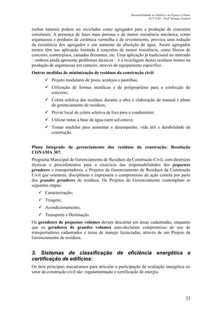 Sustentabilidade no Edifício e no Espaço Urbano
ECV 5161 - Profa
Solange Goulart
23
rochas naturais podem ser recicladas como agregados para a produção de concretos
estruturais. A presença de fases mais porosas e de menor resistência mecânica, como
argamassas e produtos de cerâmica vermelha e de revestimento, provoca uma redução
da resistência dos agregados e um aumento da absorção de água. Assim agregados
mistos têm sua aplicação limitada à concretos de menor resistência, como blocos de
concreto, contra-pisos, camadas drenantes, etc. Uma aplicação já tradicional no mercado
– embora ainda apresente problemas técnicos – é a reciclagem destes resíduos mistos na
produção de argamassas em canteiro, através de equipamento específico .
Outras medidas de minimização de resíduos da construção civil:
Projeto modulares de pisos, azulejos e pastilhas;
Utilização de formas metálicas e de polipropileno para a confecção do
concreto;
Coleta seletiva dos resíduos durante a obra e elaboração de manual e plano
de gerenciamento de resíduos;
Prever local de coleta seletiva de lixo para o condomínio;
Utilizar tintas à base de água (sem solventes);
Tomar medidas para aumentar o desempenho, vida útil e durabilidade da
construção.
Plano Integrado de gerenciamento dos resíduos da construção: Resolução
CONAMA 307.
Programa Municipal de Gerenciamento de Resíduos da Construção Civil, com diretrizes
técnicas e procedimentos para o exercício das responsabilidades dos pequenos
geradores e transportadores, e Projetos de Gerenciamento de Resíduos da Construção
Civil que orientem, disciplinem e expressem o compromisso de ação correta por parte
dos grandes geradores de resíduos. Os Projetos de Gerenciamento contemplam as
seguintes etapas:
Caracterização;
Triagem;
Acondicionamento;
Transporte e Destinação.
Os geradores de pequenos volumes devem descartar em áreas cadastradas, enquanto
que os geradores de grandes volumes auto-declaram compromisso de uso de
transportadores cadastrados e áreas de manejo licenciadas, através de um Projeto de
Gerenciamento de resíduos.
3. Sistemas de classificação de eficiência energética e
certificação de edifícios:
Os dois principais mecanismos para articular a participação de avaliação energética no
setor da construção civil são: regulamentação e certificação de energia.
 