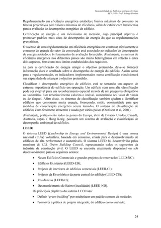 Sustentabilidade no Edifício e no Espaço Urbano
ECV 5161 - Profa
Solange Goulart
24
Regulamentação em eficiência energética estabelece limites máximos de consumo ou
tabelas prescritivas com valores mínimos de eficiência, além de estabelecer ferramentas
para a avaliação de desempenho energético de edifício.
Certificação de energia é um mecanismo de mercado, cujo principal objetivo é
promover padrões mais altos de desempenho de energia do que as regulamentações
prescritivas.
O sucesso de uma regulamentação em eficiência energética em controlar efetivamente o
consumo de energia do setor da construção está associado ao indicador de desempenho
de energia adotado, e às ferramentas de avaliação fornecidas. Atualmente, as normas de
eficiência energética nos diferentes países são muito heterogêneas em relação a estes
dois aspectos, bem como nos limites estabelecidos dos requisitos.
Já para a certificação de energia atingir o objetivo pretendido, deve-se fornecer
informação clara e detalhada sobre o desempenho de energia do edifício. Assim como
para a regulamentação, os indicadores implementados numa certificação condicionará
sua capacidade de alcançar o objetivo pretendido.
Classificar o desempenho energético de edifícios está se tornando um aspecto de
extrema importância do edifício em operação. Um edifício com uma alta classificação
pode ser elegível para um reconhecimento especial através de um programa obrigatório
ou voluntário. Este reconhecimento valoriza o imóvel, aumentando seu valor de venda
ou de aluguel. Além disso, os sistemas de classificação também ajudam a identificar
edifícios que consomem muita energia, fornecendo, então, oportunidade para que
medidas de conservação energética serem tomadas. O sistema de classificação de
edifícios é um fenômeno crescente e usado por vários países (Olofsson et al, 2004).
Atualmente, praticamente todos os países da Europa, além de Estados Unidos, Canadá,
Austrália, Japão e Hong Kong, possuem um sistema de avaliação e classificação de
desempenho ambiental de edifícios.
LEED:
O sistema LEED (Leadership in Energy and Environmental Design) é uma norma
nacional (EUA) voluntária, baseada em consenso, criada para o desenvolvimento de
edifícios de alta performance e sustentáveis. O sistema LEED foi desenvolvido pelos
membros do U.S. Green Building Council, representando todos os segmentos da
indústria da construção civil. O LEED se encontra atualmente disponível ou sob
desenvolvimento para os seguintes setores:
• Novos Edifícios Comerciais e grandes projetos de renovação (LEED-NC);
• Edifícios Existentes (LEED-EB);
• Projetos de interiores de edifícios comerciais (LEED-CI);
• Projetos da Envoltória e da parte central do edifício (LEED-CS);
• Residências (LEED-H);
• Desenvolvimento do Bairro (localidade) (LEED-ND).
Os principais objetivos do sistema LEED são:
• Definir “green building” por estabelecer um padrão comum de medição;
• Promover a prática de projeto integrado, do edifício como um todo;
 