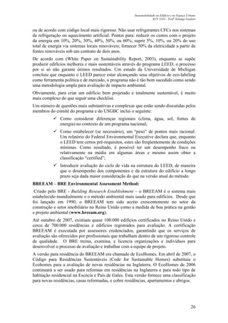Sustentabilidade no Edifício e no Espaço Urbano
ECV 5161 - Profa
Solange Goulart
26
ou de acordo com código local mais rigoroso. Não usar refrigerantes CFCs nos sistemas
de refrigeração ou aquecimento artificial. Pontos para: reduzir os custos com o projeto
da energia em 10%, 20%, 30%, 40%, 50%, ou 60%; suprir 5%, 10%, ou 20% do uso
total de energia via sistemas locais renováveis; fornecer 50% da eletricidade a partir de
fontes renováveis sob um contrato de dois anos.
De acordo com (White Paper on Sustainability Report, 2003), enquanto se supõe
produzir edifícios melhores e mais sustentáveis através do programa LEED, o processo
por si só não garante ótimos resultados. Um estudo da Universidade de Michigan
concluiu que enquanto o LEED parece estar alcançando seus objetivos de eco-labeling
como ferramenta política e de mercado, o programa não é tão bem sucedido como sendo
uma metodologia ampla para avaliação de impacto ambiental.
Obviamente, para criar um edifício bem projetado e totalmente sustentável, é muito
mais complexo do que seguir uma checklist.
Um número de questões mais substantivas e complexas que estão sendo discutidas pelos
membros do comitê do programa e do USGBC inclui o seguinte:
Como considerar diferenças regionais (clima, água, sol, fontes de
energia) no contexto de um programa nacional;
Como estabelecer (se necessário), um “peso” de pontos mais racional.
Um relatório do Federal Environmental Executive declara que, enquanto
o LEED tem certos pré-requisitos, estes são freqüentemente de condições
mínimas. Como resultado, é possível ter um desempenho fraco ou
relativamente na média em algumas áreas e mesmo assim obter a
classificação “certified”;
Introduzir avaliação do ciclo de vida na estrutura do LEED, de maneira
que o desempenho dos componentes e da estrutura do edifício a longo
prazo seja dada maior consideração do que na versão atual do método.
BREEAM – BRE Environmental Assessment Method:
Criado pelo BRE - Building Research Establishment – o BREEAM é o sistema mais
estabelecido mundialmente e o método ambiental mais usado para edifícios. Desde que
foi lançado em 1990, o BREEAM tem sido aceito crescentemente no setor da
construção e setor imobiliário no Reino Unido como a medida de boa prática na gestão
e projeto ambiental (www.breeam.org).
Até outubro de 2007, existiam quase 100.000 edifícios certificados no Reino Unido e
cerca de 700.000 residências e edifícios registrados para avaliação. A certificação
BREEAM é executada por assessores credenciados, garantindo que os serviços de
avaliação são oferecidos por profissionais que trabalham dentro de um rigoroso controle
de qualidade. O BRE treina, examina, e licencia organizações e indivíduos para
desenvolver o processo de avaliação e trabalhar com a equipe de projeto.
A versão para residência do BREEAM era chamado de EcoHomes. Em abril de 2007, o
Código para Residências Sustentáveis (Code for Sustainable Homes) substituiu o
Ecohomes para a avaliação de novas residências na Inglaterra. O EcoHomes de 2006
continuará a ser usado para reformas em residências na Inglaterra e para todo tipo de
habitação residencial na Escócia e País de Gales. Esta versão fornece uma classificação
para novas residências, casas reformadas, e cobre residências, apartamentos e abrigos.
 