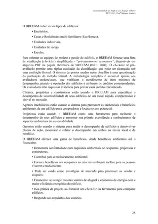 Sustentabilidade no Edifício e no Espaço Urbano
ECV 5161 - Profa
Solange Goulart
28
O BREEAM cobre vários tipos de edifícios:
• Escritórios,
• Casas e Residências multi-familiares (EcoHomes),
• Unidades industriais,
• Unidades de varejo,
• Escolas.
Para orientar as equipes de projeto e gestão do edifício, o BREEAM fornece uma lista
de verificação (checklist) simplificada – “pré-assessment estimators”, disponíveis em
arquivos PDF na página eletrônica do BREEAM (BRE, 2006). O checklist de pré-
avaliação permite uma rápida avaliação da classificação que pode ser alcançada sob
uma avaliação formal. O sistema de pontos usados neste checklist é uma aproximação
da pontuação do método formal. A metodologia completa é acessível apenas aos
avaliadores credenciados, que verificam o atendimento de itens mínimos de
desempenho, projeto e operação dos edifícios e atribuem os créditos correspondentes.
Os avaliadores irão requisitar evidência para provar cada crédito reivindicado.
Clientes, projetistas e construtoras estão usando o BREEAM para especificar o
desempenho de sustentabilidade de seus edifícios de um modo rápido, compreensivo e
visível no mercado.
Agentes imobiliários estão usando o sistema para promover as credenciais e benefícios
ambientais de um edifício para compradores e locatários em potencial.
Projetistas estão usando o BREEAM como uma ferramenta para melhorar o
desempenho de seus edifícios e aumentar sua própria experiência e conhecimento de
aspectos ambientais de sustentabilidade.
Gerentes estão usando o sistema para medir o desempenho de edifícios e desenvolver
planos de ação, monitorar e relatar o desempenho em ambos os níveis local e de
portfólio.
O BREEAM oferece uma gama de benefícios, desde benefícios ambientais até o
financeiro:
• Demonstra conformidade com requisitos ambientais de ocupantes, projetistas e
construtoras.
• Contribui para o melhoramento ambiental;
• Fornece benefícios aos ocupantes ao criar um ambiente melhor para as pessoas
viverem e trabalharem;
• Pode ser usado como estratégias de mercado para promover as vendas e
aluguéis;
• Financeiro: ao atingir maiores valores de aluguel e economia de energia com a
maior eficiência energética do edifício.
• Boa prática de projeto ao fornecer um checklist ou ferramenta para comparar
edifícios.
• Responde aos requisitos dos usuários.
 
