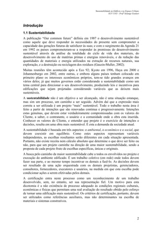 Sustentabilidade no Edifício e no Espaço Urbano
ECV 5161 - Profa
Solange Goulart
2
Introdução
1.1 Sustentabilidade
A publicação “Our common future” definiu em 1987 o desenvolvimento sustentável
como aquele que deve responder às necessidades do presente sem comprometer a
capacidade das gerações futuras de satisfazer às suas; e com o surgimento da Agenda 21
em 1992 os países comprometeram-se a responder às premissas do desenvolvimento
sustentável através da análise da totalidade do ciclo de vida dos materiais, do
desenvolvimento do uso de matérias primas e energias renováveis, e da redução das
quantidades de materiais e energia utilizados na extração de recursos naturais, sua
exploração, e a destruição ou reciclagem dos resíduos (Gauzin-Muller, 2002).
Muitas reuniões têm acontecido após a Eco 92; Kyoto em 1996, Haya em 2000 e
Johannesburgo em 2002, entre outras, e embora alguns países tenham colocado em
primeiro plano os interesses econômicos próprios, tem-se tido grandes avanços em
vários deles; já que muitos governos estão considerando a sustentabilidade como um
tema central para direcionar o seu desenvolvimento, produzindo leis e incentivos para
edificações que sejam projetadas considerando variáveis que as deixem mais
sustentáveis.
A sustentabilidade não é um objetivo a ser alcançado, não é uma situação estanque,
mas sim um processo, um caminho a ser seguido. Advém daí que a expressão mais
correta a ser utilizada é um projeto “mais” sustentável. Todo o trabalho nesta área é
feito a partir de intenções que são renovadas continua e progressivamente. Intenções
estas genuínas, que devem estar verdadeiramente compromissadas com os valores do
Cliente, a saber, o contratante, o usuário e a comunidade onde a obra esta inserida.
Conhecer os valores do Cliente, e entender que projeto é o exercício de intenções e
decisões, resulta em uma obra mais sustentável. É esta a demanda da sociedade atual.
A sustentabilidade é baseada em três aspectos: o ambiental, o econômico e o social, que
devem coexistir em equilíbrio. Como estes aspectos representam variáveis
independentes, as escolhas resultantes serão diferentes em cada situação apresentada.
Portanto, não existe receita nem cálculo absoluto que determine o que deve ser feito ou
não, para que um projeto caminhe na direção de uma maior sustentabilidade, sendo a
proposta de cada projeto fruto de escolhas específicas, únicas e originais.
A busca pelo caminho da maior sustentabilidade cabe a todos os envolvidos no projeto e
execução do ambiente edificado. É um trabalho coletivo (em rede) onde todos devem
fazer sua parte, e ao mesmo tempo incentivar os demais a fazê-lo. As decisões devem
ser resultado de uma ação orquestrada com os demais projetistas, gerenciadores,
consultores, fornecedores, executores e usuários, na medida em que esta escolha pode
condicionar ações a serem efetivadas pelos demais.
A certificação entra neste processo como um reconhecimento de um trabalho
desenvolvido, sem, no entanto, ser sua representação fiel. Um motivo para esta
dicotomia é a não existência de processo adequado às condições regionais culturais,
econômicas e físicas que permitam uma real avaliação do resultado obtido pelo esforço
de tornar uma edificação mais sustentável. Os critérios de certificação, portanto, devem
ser utilizados como referências auxiliares, mas não determinantes na escolha de
materiais e sistemas construtivos.
 