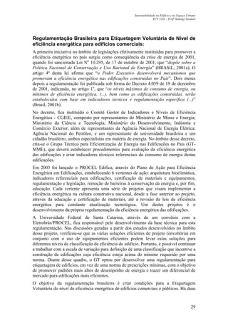 Sustentabilidade no Edifício e no Espaço Urbano
ECV 5161 - Profa
Solange Goulart
29
Regulamentação Brasileira para Etiquetagem Voluntária de Nível de
eficiência energética para edifícios comerciais:
A primeira iniciativa no âmbito de legislações efetivamente instituídas para promover a
eficiência energética no país surgiu como conseqüência da crise de energia de 2001,
quando foi sancionada Lei No
10.295, de 17 de outubro de 2001, que “dispõe sobre a
Política Nacional de Conservação e Uso Racional de Energia” (BRASIL, 2001a). O
artigo 4º desta lei afirma que “o Poder Executivo desenvolverá mecanismos que
promovam a eficiência energética nas edificações construídas no País”. Dois meses
depois a regulamentação foi publicada sob forma do Decreto 4.059 de 19 de dezembro
de 2001, indicando, no artigo 1o
, que “os níveis máximos de consumo de energia, ou
mínimos de eficiência energética, (...), bem como as edificações construídas, serão
estabelecidos com base em indicadores técnicos e regulamentação específica (...)”
(Brasil, 2001b).
No decreto, fica instituído o Comitê Gestor de Indicadores e Níveis de Eficiência
Energética - CGIEE, composto por representantes do Ministério de Minas e Energia;
Ministério da Ciência e Tecnologia; Ministério do Desenvolvimento, Indústria e
Comércio Exterior, além de representantes da Agência Nacional de Energia Elétrica;
Agência Nacional do Petróleo, e um representante de universidade brasileira e um
cidadão brasileiro, ambos especialistas em matéria de energia. No âmbito desse decreto,
cria-se o Grupo Técnico para Eficientização de Energia nas Edificações no País (GT-
MME), que deverá estabelecer procedimentos para avaliação da eficiência energética
das edificações e criar indicadores técnicos referenciais do consumo de energia destas
edificações.
Em 2003 foi lançado o PROCEL Edifica, através do Plano de Ação para Eficiência
Energética em Edificações, estabelecendo 6 vertentes de ação: arquitetura bioclimática,
indicadores referenciais para edificações, certificação de materiais e equipamentos,
regulamentação e legislação, remoção de barreiras à conservação da energia e, por fim,
educação. Cada vertente apresenta uma série de projetos que visam implementar a
eficiência energética na cultura construtiva nacional, desde a fase anterior ao projeto,
através da educação e certificação de materiais, até a revisão de leis de eficiência
energética para constante atualização tecnológica. Um destes projetos é o
desenvolvimento da própria regulamentação da eficiência energética das edificações.
A Universidade Federal de Santa Catarina, através de um convênio com a
Eletrobrás/PROCEL, fica responsável pelo desenvolvimento da base técnica para esta
regulamentação. Nas discussões geradas a partir dos estudos desenvolvidos no âmbito
desse projeto, verificou-se que as várias soluções eficientes de projeto (envoltória) em
conjunto com o uso de equipamentos eficientes podem levar estas soluções para
diferentes níveis de classificação de eficiência do edifício. Portanto, é possível continuar
a trabalhar com a escala de variação para definição de uma classificação que incentive a
construção de edificações cuja eficiência esteja acima do mínimo requerido por uma
norma. Diante desse quadro, o GT optou por desenvolver uma regulamentação para
etiquetagem de edifícios, em vez de uma norma de prescrições mínimas, com o objetivo
de promover padrões mais altos de desempenho de energia e trazer um diferencial de
mercado para edificações mais eficientes.
O objetivo da regulamentação brasileira é criar condições para a Etiquetagem
Voluntária do nível de eficiência energética de edifícios comerciais e públicos. Há duas
 