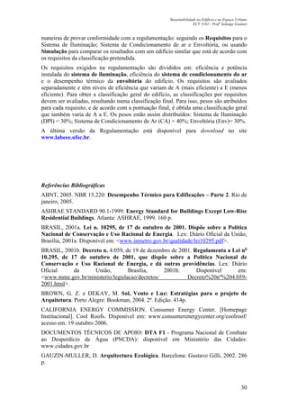 Sustentabilidade no Edifício e no Espaço Urbano
ECV 5161 - Profa
Solange Goulart
30
maneiras de provar conformidade com a regulamentação: seguindo os Requisitos para o
Sistema de Iluminação; Sistema de Condicionamento de ar e Envoltória, ou usando
Simulação para comparar os resultados com um edifício similar que está de acordo com
os requisitos da classificação pretendida.
Os requisitos exigidos na regulamentação são divididos em: eficiência e potência
instalada do sistema de iluminação, eficiência do sistema de condicionamento do ar
e o desempenho térmico da envoltória do edifício. Os requisitos são avaliados
separadamente e têm níveis de eficiência que variam de A (mais eficiente) a E (menos
eficiente). Para obter a classificação geral do edifício, as classificações por requisitos
devem ser avaliadas, resultando numa classificação final. Para isso, pesos são atribuídos
para cada requisito, e de acordo com a pontuação final, é obtida uma classificação geral
que também varia de A a E. Os pesos estão assim distribuídos: Sistema de Iluminação
(DPI) = 30%; Sistema de Condicionamento de Ar (CA) = 40%; Envoltória (Env)= 30%.
A última versão da Regulamentação está disponível para download no site
www.labeee.ufsc.br.
Referências Bibliográficas
ABNT, 2005. NBR 15.220: Desempenho Térmico para Edificações – Parte 2. Rio de
janeiro, 2005.
ASHRAE STANDARD 90.1-1999: Energy Standard for Buildings Except Low-Rise
Residential Buildings. Atlanta: ASHRAE, 1999. 160 p.
BRASIL, 2001a. Lei n. 10295, de 17 de outubro de 2001. Dispõe sobre a Política
Nacional de Conservação e Uso Racional de Energia. Lex: Diário Oficial da União,
Brasília, 2001a. Disponível em: <www.inmetro.gov.br/qualidade/lei10295.pdf>.
BRASIL, 2001b. Decreto n. 4.059, de 19 de dezembro de 2001. Regulamenta a Lei no
10.295, de 17 de outubro de 2001, que dispõe sobre a Política Nacional de
Conservação e Uso Racional de Energia, e dá outras providências. Lex: Diário
Oficial da União, Brasília, 2001b. Disponível em:
<www.mme.gov.br/ministerio/legislacao/decretos/ Decreto%20nº%204.059-
2001.html>.
BROWN, G. Z. e DEKAY, M. Sol, Vento e Luz: Estratégias para o projeto de
Arquitetura. Porto Alegre: Bookman, 2004. 2ª. Edição. 414p.
CALIFORNIA ENERGY COMMISSION. Consumer Energy Center. [Homepage
Institucional]. Cool Roofs. Disponível em: www.consumerenergycenter.org/coolroof/
acesso em: 19 outubro 2006.
DOCUMENTOS TÉCNICOS DE APOIO: DTA F1 - Programa Nacional de Combate
ao Desperdício de Água (PNCDA): disponível em Ministério das Cidades:
www.cidades.gov.br
GAUZIN-MULLER, D. Arquitectura Ecológica. Barcelona: Gustavo Gilli, 2002. 286
p.
 