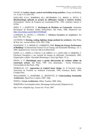 Sustentabilidade no Edifício e no Espaço Urbano
ECV 5161 - Profa
Solange Goulart
31
GIVONI, B. Comfort, climate, analysis and building design guidelines. Energy and Building,
vol. 18, pp.11-23, julho/1992.
GOULART, S.V.G., BARBOSA, M.J., PIETROBON, C.E., BOGO, A., PITTA, T.
Bioclimatologia aplicada ao projeto de edificações visando o conforto térmico.
Florianópolis: Núcleo de Pesquisa em Construção/UFSC, 1994. (relatório interno n°
02/94).
JOHN, V. e AGOPYAN, V. Reciclagem de Resíduos na Construção. Seminário
Reciclagem de Resíduos sólidos Domiciliares. São Paulo, 2000. Disponível em:
http://recycled.pcc.usp.br/ftp/CETESB.pdf
LAMBERTS, R.; DUTRA, L.; PEREIRA, F. Eficiência Energética na Arquitetura. São
Paulo: PW, 1997. 192 p.
LECHNER, N. Heating, cooling, lighting: design methods for architects. John Wiley
& Sons, Inc., second edition, USA, 2001. 620p.
OLOFSSON, T; A. MEIER; R. LAMBERTS, 2004. Rating the Energy Performance
of Buildings. In International Journal of Low Energy and Sustainable Buildings, vol. 3,
2004. (disponível em: www.byv.kth.se/avd/byte/leas)
PAPST, A. L.; GHISI, E.; COLLE, F.;de ABREU, S. L.; GOULART, S.; BORGES, T.
Eficiência Energética e uso racional da energia na edificação. Florianópolis, 2005.
Organização e edição: Alexandre Montenegro e Ana Ligia Papst. 121 p.
PINTO, T. P. Metodologia para a gestão diferenciada de resíduos sólidos da
construção urbana. São Paulo, 1999. Tese (doutorado) - Escola Politécnica,
Universidade de São Paulo, 189p.
SZOKOLAY, S.V. Approaches to tropical house design. In: II Encontro Latino
Americano de Conforto no Ambiente Construído, 1999, Fortaleza, Brasil, 1999.
Compact Disc.
WILLIAMSON, T.; RADFORD, A.; BENNETTS, H. Understanding Sustainable
Architecture. Spon Press, Londres, 2003. 160p.
WINES, J. Green Architecture. Milan: Taschen, 2000. 240 p
WIKIPEDIA. Enciclopédia online. [Homepage Institucional]. Disponível em:
http://www.wikipedia.org/. Acesso em: 10 out. 2007.
 