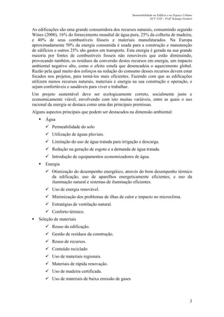 Sustentabilidade no Edifício e no Espaço Urbano
ECV 5161 - Profa
Solange Goulart
3
As edificações são uma grande consumidora dos recursos naturais, consumindo segundo
Wines (2000), 16% do fornecimento mundial de água pura, 25% da colheita de madeira,
e 40% de seus combustíveis fósseis e materiais manufaturados. Na Europa
aproximadamente 50% da energia consumida é usada para a construção e manutenção
de edifícios e outros 25% são gastos em transporte. Esta energia é gerada na sua grande
maioria por fontes de combustíveis fosseis não renováveis que estão diminuindo,
provocando também, os resíduos da conversão destes recursos em energia, um impacto
ambiental negativo alto, como o efeito estufa que desencadeia o aquecimento global.
Razão pela qual muito dos esforços na redução do consumo desses recursos devem estar
focados nos projetos, para torná-los mais eficientes. Fazendo com que as edificações
utilizem menos recursos naturais, materiais e energia na sua construção e operação, e
sejam confortáveis e saudáveis para viver e trabalhar.
Um projeto sustentável deve ser ecologicamente correto, socialmente justo e
economicamente viável, envolvendo com isto muitas variáveis, entre as quais o uso
racional da energia se destaca como uma das principais premissas.
Alguns aspectos principais que podem ser destacados na dimensão ambiental:
Água
Permeabilidade do solo
Utilização de águas pluviais.
Limitação do uso de água tratada para irrigação e descarga.
Redução na geração de esgoto e a demanda de água tratada.
Introdução de equipamentos economizadores de água.
Energia
Otimização do desempenho energético, através do bom desempenho térmico
da edificação, uso de aparelhos energeticamente eficientes; e uso da
iluminação natural e sistemas de iluminação eficientes.
Uso de energia renovável.
Minimização dos problemas de ilhas de calor e impacto no microclima.
Estratégias de ventilação natural.
Conforto térmico.
Seleção de materiais
Reuso da edificação.
Gestão de resíduos da construção.
Reuso de recursos.
Conteúdo reciclado
Uso de materiais regionais.
Materiais de rápida renovação.
Uso de madeira certificada.
Uso de materiais de baixa emissão de gases
 