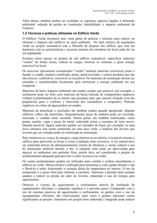 Sustentabilidade no Edifício e no Espaço Urbano
ECV 5161 - Profa
Solange Goulart
4
Além destes, também podem ser avaliados os seguintes aspectos ligados à dimensão
ambiental: redução de perdas na construção; durabilidade; e impacto ambiental do
Canteiro.
1.2 Técnicas e práticas utilizadas no Edifício Verde
O Edifício Verde incorpora uma vasta gama de práticas e técnicas para reduzir ou
eliminar o impacto dos edifícios ao meio ambiente. No lado estético da arquitetura
verde ou projeto sustentável está a filosofia de projetar um edifício que está em
harmonia com as características e recursos naturais dos arredores do local onde ele vai
ser implantado.
Existem vários passos no projeto de um edifício sustentável: especificar materiais
“verdes” de fontes locais, reduzir as cargas, otimizar os sistemas, e gerar energia
renovável no local.
Os materiais tipicamente considerados “verdes” incluem materiais renováveis como o
bambu e a palha, madeira certificada, pedra, metal reciclado, e outros produtos que são
não-tóxicos, reutilizável, renovável ou reciclável. Os materiais de construção devem ser
extraídos e manufaturados localmente para minimizar a energia embutida em seu
transporte.
Materiais de baixo impacto ambiental são usados sempre que possível: por exemplo, o
isolamento pode ser feito com materiais de baixa emissão de componentes orgânicos
voláteis (contaminantes do ar interno que possuem odor, que causem irritação e/ou são
prejudiciais para o conforto e bem-estar dos instaladores e ocupantes). Pinturas
orgânicas ou a base de água podem ser usadas.
Materiais de demolição e reciclados são também usados quando apropriado. Quando
edifícios velhos são demolidos, frequentemente peças de madeira pode ser reciclada,
renovada, e vendida como assoalho. Outras partes são também reutilizadas, como
portas, janelas, vigas e peças de metal, reduzindo assim o consumo de itens novos.
Quando possível, alguns materiais podem ser retirados do local, por exemplo, se uma
nova estrutura está sendo construída em uma área verde, a madeira das árvores que
tiveram que ser cortadas pode ser reutilizada na construção.
Para minimizar as cargas de energia e carga térmica na envoltória, é essencial orientar o
edifício para aproveitar as brisas e evitar a radiação solar excessiva. A luz natural deve
ser explorada através do dimensionamento correto de aberturas e, assim, reduzir o uso
de iluminação artificial durante o dia. A radiação solar pode ser aproveitada para
aquecer os ambientes nos períodos frios, porém deve ser considerado o projeto de
sombreamento adequado para prevenir o calor excessivo no verão.
Os ventos predominantes podem ser utilizados para ventilar e resfriar naturalmente o
edifício no verão. Massa térmica é utilizada para armazenar o calor ganho durante o dia
e liberá-lo à noite, diminuindo a variação diária de temperatura no interior. O uso de
isolamento é o passo final para otimizar a estrutura. Aberturas e paredes bem isoladas
ajudam a reduzir as perdas de calor no inverno, reduzindo o uso de energia para
aquecimento.
Otimizar o sistema de aquecimento e resfriamento através da instalação de
equipamentos eficientes, e inspeções regulares é o próximo passo. Comparado com o
uso de sistemas passivos de aquecimento e resfriamento, os ganhos com o uso de
equipamentos eficientes são relativamente mais caros e podem adicionar custos
significantes ao projeto. Entretanto um projeto bem elaborado e integrado pode reduzir
 