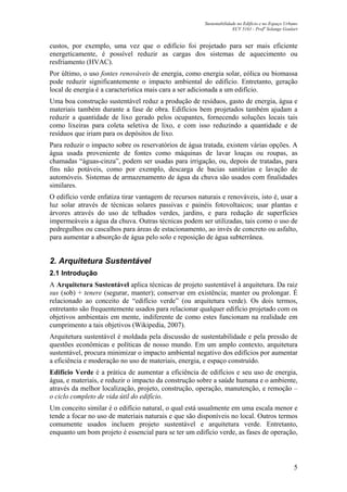 Sustentabilidade no Edifício e no Espaço Urbano
ECV 5161 - Profa
Solange Goulart
5
custos, por exemplo, uma vez que o edifício foi projetado para ser mais eficiente
energeticamente, é possível reduzir as cargas dos sistemas de aquecimento ou
resfriamento (HVAC).
Por último, o uso fontes renováveis de energia, como energia solar, eólica ou biomassa
pode reduzir significantemente o impacto ambiental do edifício. Entretanto, geração
local de energia é a característica mais cara a ser adicionada a um edifício.
Uma boa construção sustentável reduz a produção de resíduos, gasto de energia, água e
materiais também durante a fase de obra. Edifícios bem projetados também ajudam a
reduzir a quantidade de lixo gerado pelos ocupantes, fornecendo soluções locais tais
como lixeiras para coleta seletiva de lixo, e com isso reduzindo a quantidade e de
resíduos que iriam para os depósitos de lixo.
Para reduzir o impacto sobre os reservatórios de água tratada, existem várias opções. A
água usada proveniente de fontes como máquinas de lavar louças ou roupas, as
chamadas “águas-cinza”, podem ser usadas para irrigação, ou, depois de tratadas, para
fins não potáveis, como por exemplo, descarga de bacias sanitárias e lavação de
automóveis. Sistemas de armazenamento de água da chuva são usados com finalidades
similares.
O edifício verde enfatiza tirar vantagem de recursos naturais e renováveis, isto é, usar a
luz solar através de técnicas solares passivas e painéis fotovoltaicos; usar plantas e
árvores através do uso de telhados verdes, jardins, e para redução de superfícies
impermeáveis a água da chuva. Outras técnicas podem ser utilizadas, tais como o uso de
pedregulhos ou cascalhos para áreas de estacionamento, ao invés de concreto ou asfalto,
para aumentar a absorção de água pelo solo e reposição de água subterrânea.
2. Arquitetura Sustentável
2.1 Introdução
A Arquitetura Sustentável aplica técnicas de projeto sustentável à arquitetura. Da raiz
sus (sob) + tenere (segurar, manter); conservar em existência; manter ou prolongar. É
relacionado ao conceito de “edifício verde” (ou arquitetura verde). Os dois termos,
entretanto são frequentemente usados para relacionar qualquer edifício projetado com os
objetivos ambientais em mente, indiferente de como estes funcionam na realidade em
cumprimento a tais objetivos (Wikipedia, 2007).
Arquitetura sustentável é moldada pela discussão de sustentabilidade e pela pressão de
questões econômicas e políticas de nosso mundo. Em um amplo contexto, arquitetura
sustentável, procura minimizar o impacto ambiental negativo dos edifícios por aumentar
a eficiência e moderação no uso de materiais, energia, e espaço construído.
Edifício Verde é a prática de aumentar a eficiência de edifícios e seu uso de energia,
água, e materiais, e reduzir o impacto da construção sobre a saúde humana e o ambiente,
através da melhor localização, projeto, construção, operação, manutenção, e remoção –
o ciclo completo de vida útil do edifício.
Um conceito similar é o edifício natural, o qual está usualmente em uma escala menor e
tende a focar no uso de materiais naturais e que são disponíveis no local. Outros termos
comumente usados incluem projeto sustentável e arquitetura verde. Entretanto,
enquanto um bom projeto é essencial para se ter um edifício verde, as fases de operação,
 