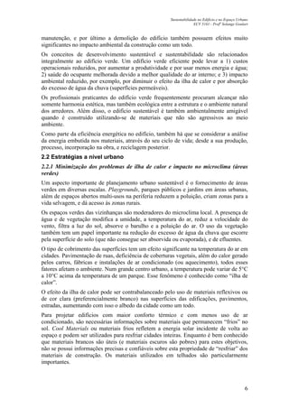 Sustentabilidade no Edifício e no Espaço Urbano
ECV 5161 - Profa
Solange Goulart
6
manutenção, e por último a demolição do edifício também possuem efeitos muito
significantes no impacto ambiental da construção como um todo.
Os conceitos de desenvolvimento sustentável e sustentabilidade são relacionados
integralmente ao edifício verde. Um edifício verde eficiente pode levar a 1) custos
operacionais reduzidos, por aumentar a produtividade e por usar menos energia e água;
2) saúde do ocupante melhorada devido a melhor qualidade do ar interno; e 3) impacto
ambiental reduzido, por exemplo, por diminuir o efeito da ilha de calor e por absorção
do excesso de água da chuva (superfícies permeáveis).
Os profissionais praticantes do edifício verde frequentemente procuram alcançar não
somente harmonia estética, mas também ecológica entre a estrutura e o ambiente natural
dos arredores. Além disso, o edifício sustentável é também ambientalmente amigável
quando é construído utilizando-se de materiais que não são agressivos ao meio
ambiente.
Como parte da eficiência energética no edifício, também há que se considerar a análise
da energia embutida nos materiais, através do seu ciclo de vida; desde a sua produção,
processo, incorporação na obra, e reciclagem posterior.
2.2 Estratégias a nível urbano
2.2.1 Minimização dos problemas de ilha de calor e impacto no microclima (áreas
verdes)
Um aspecto importante de planejamento urbano sustentável é o fornecimento de áreas
verdes em diversas escalas. Playgrounds, parques públicos e jardins em áreas urbanas,
além de espaços abertos multi-usos na periferia reduzem a poluição, criam zonas para a
vida selvagem, e dá acesso às zonas rurais.
Os espaços verdes das vizinhanças são moderadores do microclima local. A presença de
água e de vegetação modifica a umidade, a temperatura do ar, reduz a velocidade do
vento, filtra a luz do sol, absorve o barulho e a poluição do ar. O uso da vegetação
também tem um papel importante na redução do excesso de água da chuva que escorre
pela superfície do solo (que não consegue ser absorvida ou evaporada), e de efluentes.
O tipo de cobrimento das superfícies tem um efeito significante na temperatura do ar em
cidades. Pavimentação de ruas, deficiência de coberturas vegetais, além do calor gerado
pelos carros, fábricas e instalações de ar condicionado (ou aquecimento), todos esses
fatores afetam o ambiente. Num grande centro urbano, a temperatura pode variar de 5°C
a 10°C acima da temperatura de um parque. Esse fenômeno é conhecido como “ilha de
calor”.
O efeito da ilha de calor pode ser contrabalanceado pelo uso de materiais reflexivos ou
de cor clara (preferencialmente branco) nas superfícies das edificações, pavimentos,
estradas, aumentando com isso o albedo da cidade como um todo.
Para projetar edifícios com maior conforto térmico e com menos uso de ar
condicionado, são necessárias informações sobre materiais que permanecem “frios” no
sol. Cool Materials ou materiais frios refletem a energia solar incidente de volta ao
espaço e podem ser utilizados para resfriar cidades inteiras. Enquanto é bem conhecido
que materiais brancos são úteis (e materiais escuros são pobres) para estes objetivos,
não se possui informações precisas e confiáveis sobre esta propriedade de “resfriar” dos
materiais de construção. Os materiais utilizados em telhados são particularmente
importantes.
 