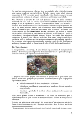 Sustentabilidade no Edifício e no Espaço Urbano
ECV 5161 - Profa
Solange Goulart
7
Os materiais mais comuns de cobertura absorvem radiação solar, refletindo somente
uma pequena porção da energia incidente. Telhados escuros podem atingir picos de
temperatura de 82°C em um dia quente e ensolarado. Estas altas temperaturas levam a
uma significante condução de calor para o interior do edifício através do telhado.
Nas coberturas o conceito de cool roofs (telhados frios) está muito difundido
atualmente. Os cool roofs são telhados cujos materiais refletem de maneira eficaz a
energia do sol da superfície do telhado. Os materiais neles usados (cool materials –
materiais frios) para telhados de baixa-inclinação são caracterizados principalmente por
ser na cor branco brilhante, embora cores diferentes do branco estejam começando a
tornar-se disponíveis para aplicações em telhados mais inclinados. Os telhados frios
devem também ter uma emissividade elevada, permitindo que emitam a energia
infravermelha. Infelizmente os materiais com acabamento metálico tendem a ter baixa
emissividade e não são considerados materiais frescos. Os telhados frios reduzem a
temperatura de superfície da cobertura, reduzindo desse modo o calor transferido ao
interior do edifício, ajudando com isto a reduzir custos de energia, melhorar o conforto
dos ocupantes, reduzir custos de manutenção, aumentar o ciclo de vida do telhado, e
ainda contribuir para reduzir as ilhas urbanas de calor. (Califórnia Energy Comission).
2.2.2 Água e Resíduos
O manejo do lixo e a conservação da água são itens ligados entre si. O manejo malfeito
do lixo e de resíduos pode comprometer de maneira irreversível a qualidade da água,
com conseqüências para a população humana e animal.
O projetista deve evitar projetar características de paisagismo os quais usem água
potável, assim como qualquer ação que levem a contaminação da água. Os projetos e
regulamentos devem:
Minimizar a demanda de água adequada para o consumo;
Minimizar a quantidade de água usada, a ser tratada em sistemas mecânicos
convencionais;
Minimizar a produção de resíduos sólidos, particularmente aqueles não
classificados.
Estes passos podem reduzir o investimento e os custos de manutenção para o
suprimento público de água, sistemas de drenagem urbana, e sistemas de manejo de lixo
e resíduos.
Sistemas que separam as águas cinzas1
das águas negras2
são altamente desejáveis.
Faixas de cobrimentos permeáveis e lagos permitem que a água da chuva percole de
1
Água gerada a partir de processos domésticos, tais como, lavação de louças, lavação de roupas, e banho.
 