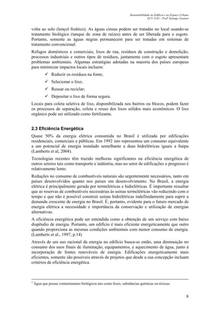 Sustentabilidade no Edifício e no Espaço Urbano
ECV 5161 - Profa
Solange Goulart
8
volta ao solo (lençol freático). As águas cinzas podem ser tratadas no local usando-se
tratamento biológico (tanque de zona de raízes) antes de ser liberada para o esgoto.
Portanto, somente as águas negras permanecem para ser tratadas em sistemas de
tratamento convencional.
Refugos domésticos e comerciais, lixos de rua, resíduos de construção e demolição,
processos industriais e outros tipos de resíduos, juntamente com o esgoto apresentam
problemas ambientais. Algumas estratégias adotadas na maioria dos países europeus
para minimizar impactos locais incluem:
Reduzir os resíduos na fonte;
Selecionar o lixo;
Reusar ou reciclar;
Depositar o lixo de forma segura.
Locais para coleta seletiva de lixo, disponibilizada nos bairros ou blocos, podem fazer
os processos de separação, coleta e reuso dos lixos sólidos mais econômicos. O lixo
orgânico pode ser utilizado como fertilizante.
2.3 Eficiência Energética
Quase 50% da energia elétrica consumida no Brasil é utilizada por edificações
residenciais, comerciais e públicas. Em 1992 isto representou um consumo equivalente
a um potencial de energia instalado semelhante a duas hidrelétricas iguais a Itaipu
(Lamberts et al, 2004).
Tecnologias recentes têm trazido melhoras significantes na eficiência energética de
outros setores tais como transporte e indústria, mas no setor de edificações o progresso é
relativamente lento.
Reduções no consumo de combustíveis naturais são urgentemente necessários, tanto em
países desenvolvidos quanto nos países em desenvolvimento. No Brasil, a energia
elétrica é principalmente gerada por termelétricas e hidrelétricas. É importante ressaltar
que as reservas de combustíveis necessárias às usinas termelétricas vão reduzindo com o
tempo e que não é possível construir usinas hidrelétricas indefinidamente para suprir a
demanda crescente de energia no Brasil. É, portanto, evidente para o futuro mercado de
energia elétrica a necessidade e importância da conservação e utilização de energias
alternativas.
A eficiência energética pode ser entendida como a obtenção de um serviço com baixo
dispêndio de energia. Portanto, um edifício é mais eficiente energeticamente que outro
quando proporciona as mesmas condições ambientais com menor consumo de energia.
(Lamberts et al., 1997, p.14)
Através de um uso racional da energia no edifício busca-se então, uma diminuição no
consumo dos usos finais de iluminação, equipamentos, e aquecimento de água, junto à
incorporação de fontes renováveis de energia. Edificações energeticamente mais
eficientes, somente são possíveis através de projetos que desde a sua concepção incluam
critérios de eficiência energética.
2
Água que possui contaminantes biológicos tais como fezes, substâncias químicas ou tóxicas.
 