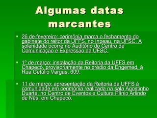 Algumas datas marcantes 26 de fevereiro: cerimônia marca o fechamento do gabinete do reitor da UFFS, no Inpeau, na UFSC. A solenidade ocorre no Auditório do Centro de Comunicação e Expressão da UFSC. 1º de março: instalação da Reitoria da UFFS em Chapecó, provisoriamente no prédio da Engemed, à Rua Getúlio Vargas, 609. 11 de março: apresentação da Reitoria da UFFS à comunidade em cerimônia realizada na sala Agostinho Duarte, no Centro de Eventos e Cultura Plínio Arlindo de Nês, em Chapecó. 