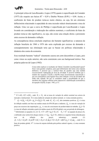 Economia – Texto para Discussão – 229 
A principal crítica de Lara-Resende e Lopes (1979) quanto à especificação de Contador 
(1977) diz respeito aos baixos R2 = 0,59 e Durbin Watson (D.W.) = 0,94. Assim, o 
coeficiente do hiato do produto torna-se muito elástico, ou seja, há um otimismo 
deflacionista relacionado à capacidade de uma recessão reduzir drasticamente a taxa de 
inflação. Uma vez que a curva de Phillips é especificada por Lara-Resende e Lopes 
levando em consideração a indexação dos salários nominais, o coeficiente do hiato do 
produto torna-se não significativo, ou seja, não existe uma relação direta e persistente 
entre excesso de demanda e inflação. 
As conseqüências dessa conclusão empíricas são bastante significativas: a natureza da 
inflação brasileira de 1960 a 1978 não seria explicada por excesso de demanda e 
conseqüentemente sua eliminação teria que se basear em políticas relacionadas à 
dinâmica dos custos da economia. 
Esse resultado bastante “radical” claramente causou um certo desconforto a Lopes, pois 
como vimos na seção anterior, não seria consistente com seu background teórico. Nas 
próprias palavras de Lopes (1982): 
Como então explicar os resultados da Tabela 2 [modelo Lara-Resende/Lopes]? 
Esta é uma questão complexa, para qual infelizmente não temos uma resposta 
definitiva. É possível que a variável hiato do produto seja uma medida 
excessivamente inadequada do nível de atividade. É possível também que o 
modelo das equações (1)[13] e (4)[14] esteja incorretamente especificado e 
que em conseqüência uma ligação fraca entre inflação e nível de atividade não 
tenha sido captada. Há que se considerar ainda a possibilidade de que a 
mecânica dos reajustes salariais torne impossível a identificação econométrica 
da equação (5)[15]. (Lopes 1982, p.17) 
13 1 2 wˆ = awˆ + (1- a)wˆ , onde 1 wˆ e 2 wˆ são as taxas de variação do salário nominal nos setores de 
mercado e institucional; wˆ é a taxa média de variação do salário nominal; a é uma constante positiva. 
14 ˆ ˆ ( ˆ ) ˆ ( 1) 1 2 3 = + - + - i m p d q d q d w g d q , onde 1 d , 2 d e 3 d são constantes positivas; i qˆ é a taxa 
de inflação medida com base nas médias anuais do IPA-DI para a indústria; m qˆ é a taxa de variação do 
preço em cruzeiros das importações; p g é a taxa de crescimento da produtividade do trabalho; ˆ (-1) d q 
é a taxa de inflação calculada a partir de médias anuais do IPA-DI global, com um período de defasagem. 
15 Substituindo as equações (1), (2) ˆ ( 1) 1 = - + - d w b cH q , (3) * 
2 wˆ = wˆ na equação de preços (4), 
e definindo uma variável de choque externo = ˆ - ˆ (-1) m d z q q , obtêm-se a seguinte forma reduzida para 
taxa de inflação dos preços industriais: equação (5) 
1 1 2 2 1 2 3 2 ˆ = + - + ( + + ) ˆ (-1) + (1- )( ˆ ) - , onde H é o 
hiato do produto global; wˆ * é a taxa de reajuste definida pela política salarial vigente, c é uma constante 
positiva. 
11 
* 
d p p p d z d ab d acH d d a d q d a w g d ag 2 
 
