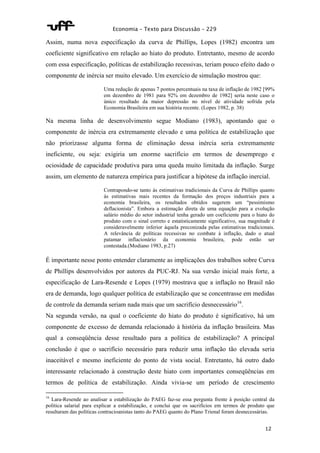 Economia – Texto para Discussão – 229 
Assim, numa nova especificação da curva de Phillips, Lopes (1982) encontra um 
coeficiente significativo em relação ao hiato do produto. Entretanto, mesmo de acordo 
com essa especificação, políticas de estabilização recessivas, teriam pouco efeito dado o 
componente de inércia ser muito elevado. Um exercício de simulação mostrou que: 
Uma redução de apenas 7 pontos percentuais na taxa de inflação de 1982 [99% 
em dezembro de 1981 para 92% em dezembro de 1982] seria neste caso o 
único resultado da maior depressão no nível de atividade sofrida pela 
Economia Brasileira em sua história recente. (Lopes 1982, p. 38) 
Na mesma linha de desenvolvimento segue Modiano (1983), apontando que o 
componente de inércia era extremamente elevado e uma política de estabilização que 
não priorizasse alguma forma de eliminação dessa inércia seria extremamente 
ineficiente, ou seja: exigiria um enorme sacrifício em termos de desemprego e 
ociosidade de capacidade produtiva para uma queda muito limitada da inflação. Surge 
assim, um elemento de natureza empírica para justificar a hipótese da inflação inercial. 
Contrapondo-se tanto às estimativas tradicionais da Curva de Phillips quanto 
às estimativas mais recentes da formação dos preços industriais para a 
economia brasileira, os resultados obtidos sugerem um “pessimismo 
deflacionista”. Embora a estimação direta de uma equação para a evolução 
salário médio do setor industrial tenha gerado um coeficiente para o hiato do 
produto com o sinal correto e estatisticamente significativo, sua magnitude é 
consideravelmente inferior àquela preconizada pelas estimativas tradicionais. 
A relevância de políticas recessivas no combate à inflação, dado o atual 
patamar inflacionário da economia brasileira, pode então ser 
contestada.(Modiano 1983, p.27) 
É importante nesse ponto entender claramente as implicações dos trabalhos sobre Curva 
de Phillips desenvolvidos por autores da PUC-RJ. Na sua versão inicial mais forte, a 
especificação de Lara-Resende e Lopes (1979) mostrava que a inflação no Brasil não 
era de demanda, logo qualquer política de estabilização que se concentrasse em medidas 
de controle da demanda seriam nada mais que um sacrifício desnecessário16. 
Na segunda versão, na qual o coeficiente do hiato do produto é significativo, há um 
componente de excesso de demanda relacionado à história da inflação brasileira. Mas 
qual a conseqüência desse resultado para a política de estabilização? A principal 
conclusão é que o sacrifício necessário para reduzir uma inflação tão elevada seria 
inaceitável e mesmo ineficiente do ponto de vista social. Entretanto, há outro dado 
interessante relacionado à construção deste hiato com importantes conseqüências em 
termos de política de estabilização. Ainda vivia-se um período de crescimento 
16 Lara-Resende ao analisar a estabilização do PAEG faz-se essa pergunta frente à posição central da 
política salarial para explicar a estabilização, e conclui que os sacrifícios em termos de produto que 
resultaram das políticas contracioanistas tanto do PAEG quanto do Plano Trienal foram desnecessárias. 
12 
 
