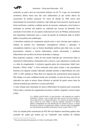 Economia – Texto para Discussão – 229 
acelerado, no qual a taxa de crescimento histórico era de 7%. Logo, um crescimento 
econômico abaixo dessa taxa não seria inflacionário já que estaria abaixo do 
crescimento do produto potencial. No início da década de 1980 ocorre uma 
desaceleração do crescimento econômico, logo ainda que fosse possível, mesmo que de 
forma ineficiente, combater a inflação através de recessão, certamente a nível teórico a 
aceleração no período não poderia ser explicada por excesso de demanda. Essa 
conclusão trivial dentro de um aparato tradicional da Curva de Phillips aceleracionista 
terá importantes implicações para o exame da questão do tratamento dado ao déficit 
público nas políticas de estabilização. 
A descoberta empírica do componente inercial como o mais relevante para explicar a 
inflação do período teve importantes conseqüências teóricas e aplicadas. A 
conseqüência empírica é que se fossem desenhadas políticas para lidar com, ou mais 
precisamente, eliminar a inércia inflacionária, estaria solucionado o problema 
inflacionário sem sacrifício em termos de produto e emprego. 
Duas propostas surgiram: a idéia de uma moeda indexada que sincronizaria todas as 
expectativas inflacionárias, eliminando assim a inércia, e que substituiria a moeda ruim 
e a idéia do congelamento. A primeira sugestão partiu dos economistas André Lara- 
Resende e Pérsio Arida17, e ficou conhecida como plano Larida, e tem antecedentes 
históricos em algumas moedas indexadas adotadas durantes a hiperinflações dos anos 
1920. A URV adotada no Plano Real teve algumas das características dessa proposta. 
Não chegou a ser uma verdadeira moeda com circulação, ou meio de troca, mas foi um 
indexador aos quais os preços foram referidos no período de quatro meses antes da 
reforma monetária que substituiu o cruzeiro pelo Real. 
A outra solução para eliminação da inércia inflacionária foi proposta pelo economista 
Chico Lopes e consistia do congelamento de preços e salários. Segundo o mesmo Lopes 
(1986) 
Se a inflação inercial tende a se auto-sustentar e não responde aos controles 
monetários e fiscais, o que se pode fazer para cura-la? Em nossa opinião, a 
única saída efetiva é o choque heterodoxo. Ao contrário do choque ortodoxo, 
que se baseia no corte ríspido e total da expansão monetária e do déficit 
público acompanhado por uma liberalização do sistema de preços, o choque 
heterodoxo consiste no congelamento ríspido e total dos preços acompanhado 
por uma liberação das políticas monetárias e fiscais. (Lopes 1986, p. 119) 
Uma vez lançada pelos economistas da PUC-RJ essa hipótese inercialista ganhou uma 
aceitação tão ampla que acabou por ser “traduzida” para modelos de inflação 
13 
17 Para uma descrição desta proposta ver Arida e Lara-Resende (1986). 
 