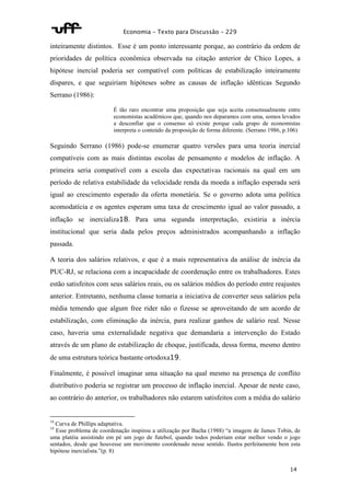 Economia – Texto para Discussão – 229 
inteiramente distintos. Esse é um ponto interessante porque, ao contrário da ordem de 
prioridades de política econômica observada na citação anterior de Chico Lopes, a 
hipótese inercial poderia ser compatível com políticas de estabilização inteiramente 
díspares, e que seguiriam hipóteses sobre as causas de inflação idênticas Segundo 
Serrano (1986): 
É tão raro encontrar uma proposição que seja aceita consensualmente entre 
economistas acadêmicos que, quando nos deparamos com uma, somos levados 
a desconfiar que o consenso só existe porque cada grupo de economistas 
interpreta o conteúdo da proposição de forma diferente. (Serrano 1986, p.106) 
Seguindo Serrano (1986) pode-se enumerar quatro versões para uma teoria inercial 
compatíveis com as mais distintas escolas de pensamento e modelos de inflação. A 
primeira seria compatível com a escola das expectativas racionais na qual em um 
período de relativa estabilidade da velocidade renda da moeda a inflação esperada será 
igual ao crescimento esperado da oferta monetária. Se o governo adota uma política 
acomodatícia e os agentes esperam uma taxa de crescimento igual ao valor passado, a 
inflação se inercializa18. Para uma segunda interpretação, existiria a inércia 
institucional que seria dada pelos preços administrados acompanhando a inflação 
passada. 
A teoria dos salários relativos, e que é a mais representativa da análise de inércia da 
PUC-RJ, se relaciona com a incapacidade de coordenação entre os trabalhadores. Estes 
estão satisfeitos com seus salários reais, ou os salários médios do período entre reajustes 
anterior. Entretanto, nenhuma classe tomaria a iniciativa de converter seus salários pela 
média temendo que algum free rider não o fizesse se aproveitando de um acordo de 
estabilização, com eliminação da inércia, para realizar ganhos de salário real. Nesse 
caso, haveria uma externalidade negativa que demandaria a intervenção do Estado 
através de um plano de estabilização de choque, justificada, dessa forma, mesmo dentro 
de uma estrutura teórica bastante ortodoxa19. 
Finalmente, é possível imaginar uma situação na qual mesmo na presença de conflito 
distributivo poderia se registrar um processo de inflação inercial. Apesar de neste caso, 
ao contrário do anterior, os trabalhadores não estarem satisfeitos com a média do salário 
18 Curva de Phillips adaptativa. 
19 Esse problema de coordenação inspirou a utilização por Bacha (1988) “a imagem de James Tobin, de 
uma platéia assistindo em pé um jogo de futebol, quando todos poderiam estar melhor vendo o jogo 
sentados, desde que houvesse um movimento coordenado nesse sentido. Ilustra perfeitamente bem esta 
hipótese inercialista.”(p. 8) 
14 
 
