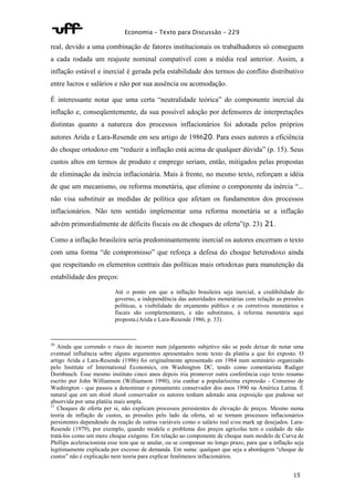 Economia – Texto para Discussão – 229 
real, devido a uma combinação de fatores institucionais os trabalhadores só conseguem 
a cada rodada um reajuste nominal compatível com a média real anterior. Assim, a 
inflação estável e inercial é gerada pela estabilidade dos termos do conflito distributivo 
entre lucros e salários e não por sua ausência ou acomodação. 
É interessante notar que uma certa “neutralidade teórica” do componente inercial da 
inflação e, conseqüentemente, da sua possível adoção por defensores de interpretações 
distintas quanto a natureza dos processos inflacionários foi adotada pelos próprios 
autores Arida e Lara-Resende em seu artigo de 198620. Para esses autores a eficiência 
do choque ortodoxo em “reduzir a inflação está acima de qualquer dúvida” (p. 15). Seus 
custos altos em termos de produto e emprego seriam, então, mitigados pelas propostas 
de eliminação da inércia inflacionária. Mais à frente, no mesmo texto, reforçam a idéia 
de que um mecanismo, ou reforma monetária, que elimine o componente da inércia “... 
não visa substituir as medidas de política que afetam os fundamentos dos processos 
inflacionários. Não tem sentido implementar uma reforma monetária se a inflação 
advém primordialmente de déficits fiscais ou de choques de oferta”(p. 23) 21. 
Como a inflação brasileira seria predominantemente inercial os autores encerram o texto 
com uma forma “de compromisso” que reforça a defesa do choque heterodoxo ainda 
que respeitando os elementos centrais das políticas mais ortodoxas para manutenção da 
estabilidade dos preços: 
Até o ponto em que a inflação brasileira seja inercial, a credibilidade do 
governo, a independência das autoridades monetárias com relação as pressões 
políticas, a visibilidade do orçamento público e os corretivos monetários e 
fiscais são complementares, e não substitutos, à reforma monetária aqui 
proposta.(Arida e Lara-Resende 1986, p. 33). 
20 Ainda que correndo o risco de incorrer num julgamento subjetivo não se pode deixar de notar uma 
eventual influência sobre alguns argumentos apresentados neste texto da platéia a que foi exposto. O 
artigo Arida e Lara-Resende (1986) foi originalmente apresentado em 1984 num seminário organizado 
pelo Institute of International Economics, em Washington DC, tendo como comentarista Rudiger 
Dornbusch. Esse mesmo instituto cinco anos depois iria promover outra conferência cujo texto resumo 
escrito por John Williamson (Williamson 1990), iria cunhar a popularíssima expressão - Consenso de 
Washington - que passou a denominar o pensamento conservador dos anos 1990 na América Latina. É 
natural que em um think thank conservador os autores tenham adotado uma exposição que pudesse ser 
absorvida por uma platéia mais ampla. 
21 Choques de oferta per si, não explicam processos persistentes de elevação de preços. Mesmo numa 
teoria de inflação de custos, as pressões pelo lado da oferta, só se tornam processos inflacionários 
persistentes dependendo da reação de outras variáveis como o salário real e/ou mark up desejados. Lara- 
Resende (1979), por exemplo, quando modela o problema dos preços agrícolas tem o cuidado de não 
tratá-los como um mero choque exógeno. Em relação ao componente de choque num modelo de Curva de 
Phillips aceleracionista esse tem que se anular, ou se compensar no longo prazo, para que a inflação seja 
legitimamente explicada por excesso de demanda. Em suma: qualquer que seja a abordagem “choque de 
custos” não é explicação nem teoria para explicar fenômenos inflacionários. 
15 
 