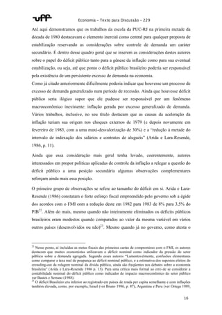 Economia – Texto para Discussão – 229 
Até aqui demonstramos que os trabalhos da escola da PUC-RJ na primeira metade da 
década de 1980 destacavam o elemento inercial como central para qualquer proposta de 
estabilização reservando as considerações sobre controle de demanda um caráter 
secundário. É dentro desse quadro geral que se inserem as considerações destes autores 
sobre o papel do déficit público tanto para a gênese da inflação como para sua eventual 
estabilização, ou seja, até que ponto o déficit público brasileiro poderia ser responsável 
pela existência de um persistente excesso de demanda na economia. 
Como já citado anteriormente dificilmente poderia indicar que houvesse um processo de 
excesso de demanda generalizado num período de recessão. Ainda que houvesse déficit 
público seria ilógico supor que ele pudesse ser responsável por um fenômeno 
macroeconômico inexistente: inflação gerada por excesso generalizado de demanda. 
Vários trabalhos, inclusive, no seu título destacam que as causas da aceleração da 
inflação teriam sua origem nos choques externos de 1979 (e depois novamente em 
fevereiro de 1983, com a uma maxi-desvalorização de 30%) e a “redução à metade do 
intervalo de indexação dos salários e contratos de aluguéis” (Arida e Lara-Resende, 
1986, p. 11). 
Ainda que essa consideração mais geral tenha levado, coerentemente, autores 
interessados em propor políticas aplicadas de controle da inflação a relegar a questão do 
déficit público a uma posição secundária algumas observações complementares 
reforçam ainda mais essa posição. 
O primeiro grupo de observações se refere ao tamanho do déficit em si. Arida e Lara- 
Resende (1986) constatam o forte esforço fiscal empreendido pelo governo sob a égide 
dos acordos com o FMI com a redução deste em 1982 para 1983 de 8% para 3,5% do 
PIB22. Além do mais, mesmo quando não inteiramente eliminados os déficits públicos 
brasileiros eram modestos quando comparados ao valor da mesma variável em vários 
outros países (desenvolvidos ou não)23. Mesmo quando já no governo, como atesta o 
22 Nesse ponto, aí incluídas as metas fiscais das primeiras cartas de compromisso com o FMI, os autores 
destacam que muitos economistas utilizavam o déficit nominal como indicador da pressão do setor 
público sobre a demanda agregada. Segundo esses autores “Lamentavelmente, confusões elementares 
como comparar a taxa real de poupança ao déficit nominal público, e a estimativa dos supostos efeitos do 
crowding-out da rolagem nominal da dívida pública, ainda são freqüentes nos debates sobre a economia 
brasileira” (Arida e Lara-Resende 1986 p. 13). Para uma crítica mais formal ao erro de se considerar a 
contabilidade nominal do déficit público como indicador de impacto macroeconômico do setor público 
ver Bastos e Serrano (1988). 
23 O déficit Brasileiro era inferior ao registrado em países de renda per capita semelhante e com inflações 
também elevada, como, por exemplo, Israel (ver Bruno 1986, p. 87), Argentina e Peru (ver Ortega 1989, 
16 
 