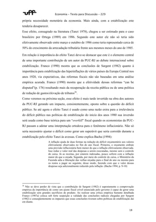 Economia – Texto para Discussão – 229 
própria necessidade monetária da economia. Mais ainda, com a estabilização este 
tenderia desaparecer. 
Esse efeito, consagrado na literatura (Tanzi 1978), chegou a ser estimado para o caso 
brasileiro por Ortega (1989) em 1986. Segundo este autor ele não só teria sido 
efetivamente observado entre março e outubro de 1986 como teria representado cerca de 
50% do crescimento da arrecadação tributária frente aos mesmos meses do ano de 1985. 
Em relação à importância do efeito Tanzi deve-se destacar que este é o elemento central 
de uma importante contribuição de um autor da PUC-RJ ao debate internacional sobre 
estabilização. Franco (1990) mostra que as conclusões de Sargent (1982) quanto à 
importância para estabilização das hiperinflações de vários países da Europa Central nos 
anos 1920, via expectativas, das reformas fiscais não são baseadas em uma análise 
empírica acurada. Franco (1990) mostra que a efetividade dessas reformas “can be 
disputed”(p. 176) resultando mais da recuperação da receita pública ou de uma política 
de redução de gastos/elevação de tributos26. 
Como veremos na próxima seção, esse efeito é mais tarde invertido na obra dos autores 
da PUC-RJ gerando um impacto, consistentemente, oposto sobre a questão do déficit 
público. Se até agora o efeito Tanzi é usado como uma razão extra para a irrelevância 
do déficit público nas políticas de estabilização do início dos anos 1980 sua inversão 
será usada como base teórica para um “overkill” fiscal quando os economistas da PUC-RJ 
passam a adotar uma interpretação ortodoxa para o fenômeno inflacionário. Não só 
seria necessário ajustar o déficit como gerar um superávit que seria corroído durante a 
estabilização pelo efeito Tanzi às avessas. Como explica Bacha (1994): 
A inflação ajuda de duas formas na redução do déficit orçamentário aos valores 
efetivamente observados no fim do ano fiscal. Primeira, o orçamento embute 
uma previsão inflacionária bem menor do que a inflação efetivamente observada. 
Isso reduz o valor real das despesas a serem executadas, mesmo sem o controle 
do caixa. Já as receitas, por estarem indexadas, pouco sofrem com a inflação 
maior do que a orçada. Segunda, por meio do controle do caixa, o Ministério da 
Fazenda adia a liberação das verbas orçadas para o final do ano ou mesmo para 
os restos a pagar no seguinte, desse modo, fazendo com que o valor dessas 
despesas seja adicionalmente reduzido pela inflação. (Bacha 1994, p. 9-10) 
26 Não se deve perder de vista que a contribuição de Sargent (1982) é supostamente a comprovação 
empírica da importância de como um ajuste fiscal crível anunciado pelo governo é capaz de gerar uma 
estabilização sem grandes sacrifícios de produto. Ao realizar uma crítica empírica bastante detalhada 
Franco (1987a) coloca sob forte suspeição a validade das conclusões radicais chegadas por Sargent 
(1982) e conseqüentemente os impactos que essas conclusões tiveram sobre políticas de estabilização daí 
em diante. 
18 
 