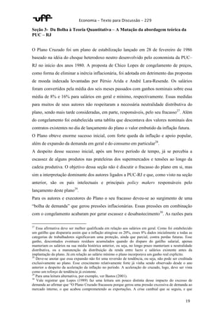Economia – Texto para Discussão – 229 
Seção 3- Da Bolha à Teoria Quantitativa – A Mutação da abordagem teórica da 
PUC – RJ 
O Plano Cruzado foi um plano de estabilização lançado em 28 de fevereiro de 1986 
baseado na idéia do choque heterodoxo neutro desenvolvido pelo economista da PUC– 
RJ no início dos anos 1980. A proposta de Chico Lopes de congelamento de preços, 
como forma de eliminar a inércia inflacionária, foi adotada em detrimento das propostas 
de moeda indexada levantadas por Pérsio Arida e André Lara-Resende. Os salários 
foram convertidos pela média dos seis meses passados com ganhos nominais sobre essa 
média de 8% e 16% para salários em geral e mínimo, respectivamente. Essas medidas 
para muitos de seus autores não respeitaram a necessária neutralidade distributiva do 
plano, sendo mais tarde consideradas, em parte, responsáveis, pelo seu fracasso27. Além 
do congelamento foi estabelecida uma tablita que descontava dos valores nominais dos 
contratos existentes no dia de lançamento do plano o valor embutido da inflação futura. 
O Plano obteve enorme sucesso inicial, com forte queda da inflação e apoio popular, 
além de expansão da demanda em geral e do consumo em particular28. 
A despeito desse sucesso inicial, após um breve período de tempo, já se percebia a 
escassez de alguns produtos nas prateleiras dos supermercados e tensões ao longo da 
cadeia produtiva. O objetivo dessa seção não é discutir o fracasso do plano em si, mas 
sim a interpretação dominante dos autores ligados a PUC-RJ e que, como visto na seção 
anterior, são os pais intelectuais e principais policy makers responsáveis pelo 
lançamento deste plano29. 
Para os autores e executores do Plano o seu fracasso deveu-se ao surgimento de uma 
“bolha de demanda” que gerou pressões inflacionárias. Essas pressões em combinação 
com o congelamento acabaram por gerar escassez e desabastecimento30. As razões para 
27 Essa afirmativa deve ser melhor qualificada em relação aos salários em geral. Como foi estabelecido 
um gatilho que dispararia assim que a inflação atingisse os 20%, esses 8% dados inicialmente a todas as 
categorias de trabalhadores significavam uma proteção, ainda que parcial, contra perdas futuras. Esse 
ganho, descontados eventuais resíduos acumulados quando do disparo do gatilho salarial, apenas 
manteriam os salários na sua média histórica anterior, ou seja, no longo prazo manteriam a neutralidade 
distributiva, ou a manutenção da distribuição da renda entre lucro e salários existente antes da 
implantação do plano. Já em relação ao salário mínimo o plano incorporava um ganho real explícito. 
28 Deve-se anotar que essa expansão não foi uma reversão de tendência, ou seja, não pode ser creditada 
exclusivamente ao plano. Esse crescimento relativamente forte já vinha sendo observado desde o ano 
anterior a despeito da aceleração da inflação no período. A aceleração do cruzado, logo, deve ser vista 
como um reforço de tendência já existente. 
29 Para uma leitura alternativa, por exemplo, ver Bastos (2001). 
30 Vale registrar que Lopes (1989) faz uma leitura um pouco distinta desse impacto do excesso de 
demanda ao afirmar que “O Plano Cruzado fracassou porque gerou uma pressão excessiva de demanda ao 
mercado interno, o que acabou comprometendo as exportações. A crise cambial que se seguiu, e que 
19 
 
