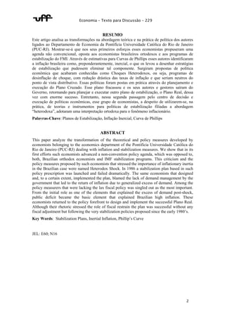 Economia – Texto para Discussão – 229 
2 
RESUMO 
Este artigo analisa as transformações na abordagem teórica e na prática de política dos autores 
ligados ao Departamento de Economia da Pontifícia Universidade Católica do Rio de Janeiro 
(PUC-RJ). Mostrar-se-á que nos seus primeiros esforços esses economistas propuseram uma 
agenda não convencional, oposta aos economistas brasileiros ortodoxos e aos programas de 
estabilização do FMI. Através de estimativas para Curvas de Phillips esses autores identificaram 
a inflação brasileira como, preponderantemente, inercial, o que os levou a desenhar estratégias 
de estabilização que pudessem eliminar tal componente. Surgiram propostas de política 
econômica que acabaram conhecidas como Choques Heterodoxos, ou seja, programas de 
desinflação de choque, com redução drástica das taxas de inflação e que seriam neutros do 
ponto de vista distributivo. Essas políticas foram postas em prática através do planejamento e 
execução do Plano Cruzado. Esse plano fracassou e os seus autores e gestores saíram do 
Governo, retornando para planejar e executar outro plano de estabilização, o Plano Real, dessa 
vez com enorme sucesso. Entretanto, nessa segunda passagem pelo centro de decisão e 
execução de políticas econômicas, esse grupo de economistas, a despeito de utilizarem-se, na 
prática, de teorias e instrumentos para políticas de estabilização filiadas a abordagem 
“heterodoxa”, adotaram uma interpretação ortodoxa para o fenômeno inflacionário. 
Palavras-Chave: Planos de Estabilização, Inflação Inercial, Curva de Phillips 
ABSTRACT 
This paper analyze the transformation of the theoretical and policy measures developed by 
economists belonging to the economics department of the Pontifícia Universidade Católica do 
Rio de Janeiro (PUC-RJ) dealing with inflation and stabilization measures. We show that in its 
first efforts such economists advanced a non-convention policy agenda, which was opposed to, 
both, Brazilian orthodox economists and IMF stabilization programs. This criticism and the 
policy measures proposed by such economists that stressed the importance of inflationary inertia 
in the Brazilian case were named Heterodox Shock. In 1986 a stabilization plan based in such 
policy prescription was launched and failed dramatically. The same economists that designed 
and, to a certain extent, implemented the plan, blamed the lack of demand management by the 
government that led to the return of inflation due to generalized excess of demand. Among the 
policy measurers that were lacking the lax fiscal policy was singled out as the most important. 
From the initial role as one of the elements that explained the excess of demand post-shock, 
public deficit became the basic element that explained Brazilian high inflation. These 
economists returned to the policy forefront to design and implement the successful Plano Real. 
Although their rhetoric stressed the role of fiscal restrain the plan was successful without any 
fiscal adjustment but following the very stabilization policies proposed since the early 1980’s. 
Key Words: Stabilization Plans, Inertial Inflation, Phillip’s Curve 
JEL: E60; N16 
 