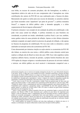 Economia – Texto para Discussão – 229 
essa bolha, ou excesso de consumo pós-plano, não são homogêneas, ou melhor, a 
importância relativa de cada um de seus componentes não é homogênea nas várias 
contribuições dos autores da PUC-RJ em suas explicações para o fracasso do plano. 
Basicamente são quatro as razões para esse excesso de demanda: os aumentos salariais 
que foram encarados como “populismo” por parte do governo31; a política monetária 
frouxa32; o impacto do déficit público sobre a demanda agregada; e o efeito 
expansionista do fim do imposto inflacionário33. 
O primeiro elemento é um exemplo de má condução da política de estabilização e não 
pode virar causa central da inflação. A política monetária no caso brasileiro era 
considerada, no período em estudo, subordinada à política fiscal, e por isso, também, 
nunca ganhou status de causa primária da inflação. Apenas os dois últimos elementos 
acabaram ocupando um papel central no processo de geração de inflação, e não apenas 
no fracasso de programas de estabilização. Por isso esses serão os elementos a serem 
analisados na transição teórica dos economistas da PUC-RJ. 
Como demonstrado por inúmeras citações na seção anterior os economistas da PUC-RJ 
não tinham, na maioria dos seus textos, o déficit público como elemento central para 
explicar a inflação alta do Brasil no início dos anos 1980. Essa visão englobava razões 
empíricas (déficits baixos, recessão do período, a própria história brasileira dos anos 
1970 repleta de choques exógenos e recrudescimento do processo de ativismo sindical) 
e teóricas: um déficit público em nível razoável é inteiramente compatível com a 
praticamente aniquilou com as reservas em moedas estrangeiras do país, foi o que efetivamente decretou 
a sua morte..”(p.63). A idéia que a crise cambial foi de fato o elemento central para o fracasso do Plano 
está presente em Bastos (2001) inclusive ao cotejar seu fracasso com o sucesso do Plano Real, lançado 
em condições externas extremamente favoráveis. Esse autor, entretanto, destaca a sustentabilidade da taxa 
de câmbio/lucro desejada pelos exportadores e menos o impacto do excesso de demanda na queda das 
exportações e aumento das importações. Para uma crítica a essa visão ver Bastos (2001) p.226-239 
31 Como vimos na nota 25 isso não é inteiramente verdade. Parte do aumento pode ser lido como um 
seguro para futuras perdas. A visão canônica dos economistas da PUC-RJ pode ser vista em Lopes 1989: 
“O plano foi, desde o início, contaminado por uma forte tendência populista, num esforço natural de seus 
formuladores para compensar a insegurança quanto a possibilidade de uma forte rejeição política. O 
gatilho salarial e os abonos de 15%(sic) sobre o SM e 8% sobre os salários em geral foram certamente 
motivados por esta insegurança.”(p. 74) 
32 Sobre a crítica específica à política monetária feita por um economista ligado a escola da PUC-RJ 
podemos citar Moraes (1990). O autor demonstra que a política de juros baixos foi importante para 
reduzir o custo de especular contra o congelamento através da estocagem de bens e matérias primas (e 
poderia ter acrescido, postergação e exportações) bem como para explicar, ao menos em parte, uma 
expansão do crédito. Entretanto, adverte que apesar de no seu entender uma política monetária apertada 
ser condição necessária para o sucesso de um plano de estabilização esta pode não ser suficiente, citando 
o caso da Argentina para ilustrar o argumento. 
33 Se o déficit público for tomado no conceito real estas duas explicações se fundem em uma só. A 
redução, ou eliminação, do imposto inflacionário resulta numa elevação do déficit público. 
20 
 