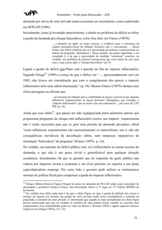 Economia – Texto para Discussão – 229 
demanda por ativos do setor privado numa economia em crescimento, como explicitado 
em SEPLAN (1986). 
Inicialmente, como já levantado anteriormente, a alusão ao problema do déficit se refere 
à gestão de demanda pós choque heterodoxo, como fica claro em Franco (1987b): 
... a despeito do apelo ao senso comum, a evidência para a relevância da 
origem monetário-fiscal da inflação brasileira não é convincente. ... Dessa 
forma, fica difícil justificar por aí a necessidade de políticas contracionistas no 
âmbito do programa “heterodoxo”. Nesse sentido, um ponto importante a ser 
ressaltado é o de que a necessidade de medidas “ortodoxas” constitui, na 
verdade, um problema de demand management que varia muito de caso para 
caso, o que coloca após o “choque heterodoxo”.(p.13) 
Ligada a gestão do déficit pós-Plano está a questão do fim do imposto inflacionário. 
Segundo Ortega34 (1989) a crença de que o déficit era “ ... aproximadamente zero em 
1985...não levava em consideração que com o congelamento dos preços o imposto 
inflacionário teria uma súbita diminuição.” (p. 34). Mesmo Franco (1987b) destaca esse 
efeito passageiro ao afirmar que: 
...na transição da inflação para a estabilidade de preços é provável que algumas 
influências expansionistas se façam presentes. Desaparece, por exemplo, o 
‘imposto inflacionário’ que no nosso caso era responsável ... por cerca de 2,4% 
PIB. (p. 14) 
Ainda que esse efeito35, que parece ter sido negligenciado pelos primeiros autores que 
propuseram programas de choque anti-inflacionário ocorra, seu impacto expansionista 
não é razão necessária para que se gere uma pressão de demanda pós-plano, afinal 
“essas influências expansionistas não necessariamente se materializam, isto é, não são 
conseqüências inevitáveis da desinflação súbita, nem tampouco imperativos da 
orientação “heterodoxa” do programa.”(Franco 1987b, p. 14). 
Na verdade, um aumento do déficit público real, só é inflacionário se causar excesso de 
demanda, o que não é um passo trivial e generalizável para qualquer situação 
econômica. Inicialmente, há que se garantir que tal expansão do gasto público não 
coberta por impostos levará a economia a um nível próximo ou superior a sua plena 
capacidade/pleno emprego. Por outro lado o governo pode utilizar os instrumentos 
normais de política fiscal para compensar a queda do imposto inflacionário. 
34 Ortega (Alberto Octavio Espejo Ortega) foi aluno de mestrado da PUC-RJ tendo como orientador de 
dissertação o professor Gustavo Franco. Sua dissertação obteve o 2o lugar no 13o Prêmio BNDES de 
Economia. 
35 Na verdade esse efeito nada mais é do que o efeito Pigou, ou seja, a queda da inflação faz crescer o 
estoque de riqueza (ou elimina sua perda) do setor privado tendo como conseqüência o aumento da 
propensão a consumir do setor privado. É interessante que quando se trata normalmente do efeito Pigou 
poucos mencionam que este na verdade se constitui de uma política fiscal, medido no conceito real, 
expansionista. Essa contabilidade pode ser vista em Bastos e Serrano (1989) e alguns aspectos teóricos 
empíricos em Ortega (1989 p. 45 a 72) 
21 
 