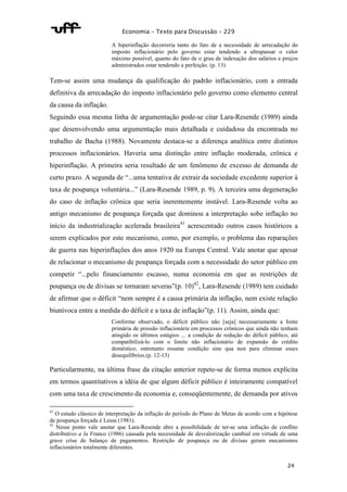 Economia – Texto para Discussão – 229 
A hiperinflação decorreria tanto do fato de a necessidade de arrecadação do 
imposto inflacionário pelo governo estar tendendo a ultrapassar o valor 
máximo possível, quanto do fato de o grau de indexação dos salários e preços 
administrados estar tendendo a perfeição. (p. 13) 
Tem-se assim uma mudança da qualificação do padrão inflacionário, com a entrada 
definitiva da arrecadação do imposto inflacionário pelo governo como elemento central 
da causa da inflação. 
Seguindo essa mesma linha de argumentação pode-se citar Lara-Resende (1989) ainda 
que desenvolvendo uma argumentação mais detalhada e cuidadosa da encontrada no 
trabalho de Bacha (1988). Novamente destaca-se a diferença analítica entre distintos 
processos inflacionários. Haveria uma distinção entre inflação moderada, crônica e 
hiperinflação. A primeira seria resultado de um fenômeno de excesso de demanda de 
curto prazo. A segunda de “...uma tentativa de extrair da sociedade excedente superior à 
taxa de poupança voluntária...” (Lara-Resende 1989, p. 9). A terceira uma degeneração 
do caso de inflação crônica que seria inerentemente instável. Lara-Resende volta ao 
antigo mecanismo de poupança forçada que dominou a interpretação sobe inflação no 
início da industrialização acelerada brasileira41 acrescentado outros casos históricos a 
serem explicados por este mecanismo, como, por exemplo, o problema das reparações 
de guerra nas hiperinflações dos anos 1920 na Europa Central. Vale anotar que apesar 
de relacionar o mecanismo de poupança forçada com a necessidade do setor público em 
competir “...pelo financiamento escasso, numa economia em que as restrições de 
poupança ou de divisas se tornaram severas”(p. 10)42, Lara-Resende (1989) tem cuidado 
de afirmar que o déficit “nem sempre é a causa primária da inflação, nem existe relação 
biunívoca entre a medida do déficit e a taxa de inflação”(p. 11). Assim, ainda que: 
Conforme observado, o déficit público não [seja] necessariamente a fonte 
primária de pressão inflacionária em processos crônicos que ainda não tenham 
atingido os últimos estágios ... a condição de redução do déficit público, até 
compatibilizá-lo com o limite não inflacionário de expansão do crédito 
doméstico, entretanto resume condição sine qua non para eliminar esses 
desequilíbrios.(p. 12-13) 
Particularmente, na última frase da citação anterior repete-se de forma menos explícita 
em termos quantitativos a idéia de que algum déficit público é inteiramente compatível 
com uma taxa de crescimento da economia e, conseqüentemente, de demanda por ativos 
41 O estudo clássico de interpretação da inflação do período do Plano de Metas de acordo com a hipótese 
de poupança forçada é Lessa (1981). 
42 Nesse ponto vale anotar que Lara-Resende abre a possibilidade de ter-se uma inflação de conflito 
distributivo a la Franco (1986) causada pela necessidade de desvalorização cambial em virtude de uma 
grave crise de balanço de pagamentos. Restrição de poupança ou de divisas geram mecanismos 
inflacionários totalmente diferentes. 
24 
 