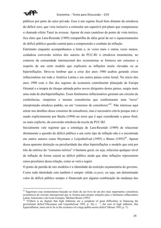Economia – Texto para Discussão – 229 
públicos por parte do setor privado. Esse é um regime fiscal bem distante da ortodoxia 
do déficit zero, que viria inclusive a estimular um superávit pré-plano que compensasse 
o chamado efeito Tanzi às avessas. Apesar de mais cauteloso do ponto de vista teórico, 
fica claro que Lara-Resende (1989) compartilha da idéia geral de ser o equacionamento 
do déficit público questão central para a compreensão e combate da inflação. 
Entretanto enquanto acompanhamos a lenta e, às vezes mais e outras vezes menos, 
cuidadosa conversão teórica dos autores da PUC-RJ à ortodoxia monetarista, no 
contexto da comunidade internacional dos economistas se formava um consenso a 
respeito de um certo modelo que explicaria as inflações muito elevadas ou as 
hiperinflações. Deve-se lembrar que a crise dos anos 1980 acabou gerando crises 
inflacionárias em toda a América Latina e em outros países como Israel. No início dos 
anos 1990 com o fim dos regimes de economia centralmente planejada da Europa 
Oriental e a terapia de choque adotada pelos novos dirigentes destes países, surgiu mais 
uma onda de alta/hiperinflações. Esses fenômenos inflacionários geraram um circuito de 
conferências, simpósios e mesmo consultorias que conformaram uma “nova” 
interpretação ortodoxa padrão, ou um “consenso de consultores”43. Não interessa aqui 
entrar nos detalhes desse consenso de consultores, mas é necessário citá-lo porque este é 
usado explicitamente por Bacha (1994) no texto que é aqui considerado o passo final, 
ou mais explicito, da conversão ortodoxa da escola da PUC-RJ. 
Inicialmente vale registrar que a estratégia de Lara-Resende (1989) de relacionar 
diretamente a questão do déficit público a um certo tipo de inflação não é a encontrada 
em outros autores como Heymann e Leijonhufvud (1995) e Bruno (1993)44. Apesar 
dessa aparente distinção ou peculiaridade das altas hiperinflações o modelo que está por 
trás da retórica do “consenso teórico” é bastante geral, ou seja, relaciona qualquer nível 
de inflação de forma causal ao déficit público ainda que altas inflações representem 
casos peculiares dessa relação, como se verá a seguir. 
O ponto de partida de tais modelos é a identidade da restrição orçamentária do governo. 
Como toda identidade esta também é sempre válida ex-post, ou seja, um determinado 
valor de déficit público sempre é financiado por alguma combinação da mudança dos 
43 Sugerimos essa nomenclatura baseado no título de um livro de um dos mais importantes consultores 
econômicos do circuito internacional que se formou para propor soluções para o fenômeno inflacionário 
Latino Americano e do Leste Europeu, Michael Bruno (1993) 
44 “[T]here is no dispute that high inflations are a symptom of great difficulties in financing the 
government deficit”(Heymann and Leijonhufvud 1995, p. 36) e “...the root of high inflation, like 
hyperinflation, turns out to lie in the existence of a large public-sector deficit”(Bruno 1993, p. 7). 
25 
 